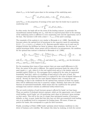 25


where Γx,t+1 is the bank’s gross share in the earnings of the underlying asset
                            ωx
                            ¯ t+1                                     ∞
             Γx,t+1 =               ωx ftx (ω x )dω x + ω x
                                     t+1      t+1   t+1 ¯ t+1                ftx (ω x )dωx ,
                                                                                    t+1  t+1
                        0                                            ωx
                                                                     ¯ t+1

and ξ x Gx,t+1 is the proportion of earnings of the asset that the lender has to spend on
monitoring costs
                                                   ωx
                                                   ¯ t+1
                             x             x
                            ξ Gx,t+1 = ξ                   ωx ftx (ω x )dω x .
                                                            t+1      t+1   t+1
                                               0
In other words, the bank will set the terms of the lending contract, in particular the
unconditional nominal lending rate ix , such that its expected gross share in the earnings
                                     r,t
of the underlying assets is suﬃcient to cover monitoring costs and the opportunity cost of
the loan. The borrower is left with a share 1 − Γx,t+1 of the asset’s earnings.

The remainder of the analysis is very similar to Bernanke et al. (1999). Speciﬁcally, the
borrower selects the optimal level of investment in the respective assets by maximizing
Et {(1 − Γx,t+1 ) xt retx,t+1 } subject to (5). Borrower-speciﬁc indices can in each case be
                  ˇ
dropped because the problems are linear in balance sheet quantities. For the case of
capital investment funds, whose owners will be referred to as entrepreneurs, the condition
for the optimal loan contract is identical to Bernanke et al. (1999),

                            retk,t+1 ˜ k   retk,t+1
        Et (1 − Γk,t+1 )            + λt+1          Γk,t+1 − ξ k Gk,t+1 − 1                =0 ,   (6)
                             rℓ,t+1         rℓ,t+1

     ˜k
with λt+1 = Γω / Γω         k ω                  ω          ω
             k,t+1 k,t+1 − ξ Gk,t+1 , and where Γk,t+1 and Gk,t+1 are the derivatives
of Γk,t+1 and Gk,t+1 with respect to ω k .
                                     ¯ t+1

For the remaining three types of loan contract there are some small diﬀerences to (6).
First, the nature of the asset is diﬀerent. For capital investment funds the value of the
asset equals xt = qt kt , where kt is the real capital stock and qt is the shadow value of
installed capital (Tobin’s q). For mortgages this is replaced by the value of constrained
households’ land pa ac , where ac is holdings of land and pa is the price of land. For
                    t t          t                            t
consumer loans and working capital loans it is replaced by the value of deposit balances dct
and dm . Second, for these last two cases deposit balances enter a transactions cost
      t
technology, so that in the conditions for the optimal loan contracts of those two agents
there will be additional terms due to monetary wedges. Similarly, land enters the utility
function of constrained households, which means that the condition for the optimal
mortgage loan contract contains an additional utility-related term.

The net worth evolution of each borrower group is aﬀected by banks’ net loan losses.
These are positive if wholesale interest expenses, which are the opportunity cost of banks’
retail lending, exceed banks’ net (of monitoring costs) share in borrowers’ gross earnings
on their assets. This will be the case if a larger than anticipated number of borrowers
defaults, so that, ex-post, banks ﬁnd that they have set their pre-committed retail lending
rate at an insuﬃcient level to compensate for lending losses. Of course, if losses are
positive for banks, this corresponds to a gain for their borrowers.

Finally, according to Fisher (1936) banks’ optimism about business conditions is a key
driver of business cycle volatility. We evaluate this claim by studying, in both the current
 