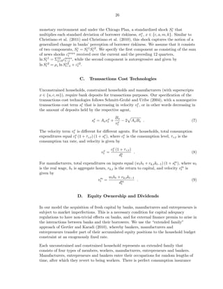 26


monetary environment and under the Chicago Plan, a standardized shock St that    z

multiplies each standard deviation of borrower riskiness, σtx , x ∈ {c, a, m, k}. Similar to

Christiano et al. (2011) and Christiano et al. (2010), this shock captures the notion of a
generalized change in banks’ perception of borrower riskiness. We assume that it consists
                      z    z1 z2
of two components, St = St St . We specify the ﬁrst component as consisting of the sum
of news shocks εnews received over the current and the preceding 12 quarters,
                 t
ln St = Σ12 εnews , while the second component is autoregressive and given by
    z1
           j=0 t−j
ln St = ρz ln St−1 + εz2 .
    z2          z2
                      t



                        C.    Transactions Cost Technologies

Unconstrained households, constrained households and manufacturers (with superscripts
x ∈ {u, c, m}), require bank deposits for transactions purposes. Our speciﬁcation of the
transactions cost technologies follows Schmitt-Grohé and Uribe (2004), with a nonnegative
transactions cost term sx that is increasing in velocity vt , or in other words decreasing in
                         t
                                                          x

the amount of deposits held by the respective agent,
                                              Bx
                               sx = Ax vt +
                                t
                                        x
                                               x − 2 Ax Bx .                                (7)
                                              vt
                   x
The velocity term vt is diﬀerent for diﬀerent agents. For households, total consumption
expenditures equal cx (1 + τ c,t ) (1 + sx ), where cx is the consumption level, τ c,t is the
                    t                    t           t
consumption tax rate, and velocity is given by

                                      x     cx (1 + τ c,t )
                                             t
                                     vt =                   .                               (8)
                                                 dx
                                                  t

For manufacturers, total expenditures on inputs equal (wt ht + rk,t kt−1 ) (1 + sm ), where wt
                                                                                  t
                                                                                      m
is the real wage, ht is aggregate hours, rk,t is the return to capital, and velocity vt is
given by
                                    m     wt ht + rk,t kt−1
                                   vt =                     .                              (9)
                                                 dm
                                                  t



                       D.    Equity Ownership and Dividends

In our model the acquisition of fresh capital by banks, manufacturers and entrepreneurs is
subject to market imperfections. This is a necessary condition for capital adequacy
regulations to have non-trivial eﬀects on banks, and for external ﬁnance premia to arise in
the interactions between banks and their borrowers. We use the “extended family”
approach of Gertler and Karadi (2010), whereby bankers, manufacturers and
entrepreneurs transfer part of their accumulated equity positions to the household budget
constraint at an exogenously ﬁxed rate.

Each unconstrained and constrained household represents an extended family that
consists of four types of members, workers, manufacturers, entrepreneurs and bankers.
Manufacturers, entrepreneurs and bankers enter their occupations for random lengths of
time, after which they revert to being workers. There is perfect consumption insurance
 