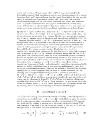 27


within each household. Workers supply labor, and their wages are returned to the
household each period. Each manufacturer (entrepreneur, banker) manages a ﬁrm (capital
investment fund, bank) and transfers earnings back to the household at the time when his
period as a manufacturer (entrepreneur, banker) ends. Before that time he retains
accumulated earnings within the ﬁrm (capital investment fund, bank). This means that
while the household ultimately owns ﬁrms (capital investment funds, banks), equity
cannot be freely injected into or withdrawn from these entities. That in turn means that
equity and leverage matter for the decisions of ﬁrms (capital investment funds, banks).

Speciﬁcally, at a given point in time a fraction (1 − f) of the representative household’s
members are workers, a fraction f (1 − b) m are manufacturers, a fraction f (1 − b) (1 − m)
are entrepreneurs, and a fraction fb are bankers. Manufacturers (entrepreneurs, bankers)
stay in their occupations for one further period with unconditional probability pm (pk , pb ).
This means that in each period (1 − pm )f (1 − b) m manufacturers, (1 − pk )f (1 − b) (1 − m)
entrepreneurs, and (1 − pb )fb bankers, exit to become workers, and the same number of
workers is assumed to randomly become manufacturers (entrepreneurs, bankers). The
shares of workers, manufacturers, entrepreneurs and bankers within the representative
household therefore remain constant over time. Distribution of net worth by
manufacturers (entrepreneurs, bankers), at the time they revert to being workers, ensures
that the aggregate net worth of the corporate and banking sectors does not grow to the
point where debt ﬁnancing (deposit ﬁnancing in the case of banks) becomes unnecessary.
Finally, the representative household supplies startup funds to its new manufacturers
(entrepreneurs, bankers), and we assume that these represent small fractions ιm (ιk , ιb ) of
the existing stocks of aggregate net worth in these three sectors. Each existing
manufacturer (entrepreneur, banker) makes identical decisions that are proportional to his
existing stock of accumulated earnings, so that aggregate decision rules for these three
sectors are straightforward to derive. Therefore, the parameters that matter for aggregate
dynamics are the shares of aggregate ﬁrm net worth nm , capital investment fund net
                                                            t
worth nk , and banking sector net worth nb paid out to households each period,
         t                                     t
(1 − pm )f (1 − b) mnm , (1 − pk )f (1 − b) (1 − m) nk , and (1 − pb )fbnb , net of startup funds
                       t                             t                   t
ιm nm , ιk nk and ιb nb . As all of these terms are proportional to the aggregate stocks of net
    t       t         t
worth, their net eﬀects can be denoted by δ m nm , δ k nk and δ b nb , and our calibration is
                                                   t      t         t
therefore simply in terms of δ m , δ k and δ b . These parameters can alternatively be thought
of as ﬁxed dividend policies of the ﬁrm, capital investment fund and banking sectors, and
for simplicity we will utilize this terminology in the remainder of the paper.


                             E.    Unconstrained Households

The utility of a ﬁnancially unconstrained household, indexed by i, at time t depends on an
external consumption habit cu (i) − νcu , where cu (i) is individual per capita consumption
                              t        t−1        t
and cu is aggregate per capita consumption, and where consumption is a CES aggregate
      t
over goods varieties supplied by manufacturers, with elasticity of substitution θ. Utility
also depends on labor hours, hu (i), and on the real quantity of land held, au (i). Lifetime
                                t                                            t
expected utility at time 0 of an individual household is given by
                                                                  1
                                                         hu (i)1+ η
                 ∞
                                v
     Max E0            βt
                        u   (1 − ) log(cu (i) − νcu ) − ψ t
                                        t         t−1           1   + κ log(au (i))
                                                                             t        ,     (10)
                 t=0
                                x                          1+ η
 