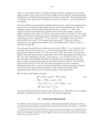 28


where β u is the discount factor, v indexes the degree of habit persistence, η is the labor
supply elasticity, and ψ and κ ﬁx the utility weights of labor and land. All unconstrained
households have identical initial endowments and behave identically. The household index
i is therefore only required for the distinction between ct (i) and ct−1 , and can henceforth
be dropped.

The assets held by unconstrained households include land au , whose real normalized price
                                                                  t
is given by pa , real domestic government debt ˇu , and real bank deposits du . The time
             ˇt                                    bt                           ˇ
                                                                                 t
subscript t denotes ﬁnancial claims held from period t to period t + 1. The recent
empirical literature has found that equilibrium real interest rates exhibit a small but
positive elasticity with respect to the level of government debt (see section V). The model
replicates this feature by assuming that the acquisition of ﬁnancial assets requires a small
transactions cost ˇu + du φb brat − ¯rat , where brat = ˇg / 4gdpt is the government
                     bt   ˇ
                           t       t      b             t     bt     ˇ
debt-to-GDP ratio, and b  ¯rat is its initial steady state value.27 This cost is taken as
exogenous by unconstrained households, and is redistributed back to them by way of a
lump-sum transfer Ψu .ˇt

Unconstrained households receive after-tax labor income wt hu (1 − τ L,t ), where wt is the
                                                             ˇh t                    ˇh
real wage received from unions and τ L,t is the proportional labor income tax rate, and
they pay net lump-sum taxes τ tu u to the government. They also receive, in a lump-sum
                                 ˇ
fashion, the proﬁts and investment adjustment costs of the capital goods producing sector,
ˇt ˇ                                 ˇ
Πk + CI,t , price adjustment costs CP,t , and a share (1 − ι) /ω of other income ot . The
                                                                                  ˇ
latter includes total dividends distributed by manufacturers, entrepreneurs and banks,
                                               ˇ                         ˇ
plus a portion of overall monitoring costs Mt and transactions costs Tt . The remaining
portion of M ˇ t and Tt is a real cost that enters the aggregate resource constraint.
                     ˇ
Monitoring costs arise in connection with the bankruptcy monitoring of bank borrowers,
and also with the capital adequacy penalties of the banking sector itself, while
transactions costs arise due to the monetary wedges sx mentioned above.
                                                         t

We have the overall budget constraint
                            ˇu + du 1 + φb brat − ¯rat + pa au
                            bt    ˇ                     b          ˇt t                               (11)
                                   t             t
                           rt ˇu     rd,t ˇu
                         =    b   +      d         ˇt t−1 ˇ t
                                              + pa au + Ψu
                           x t−1      x t−1
                           −ˇu (1 + su )(1 + τ c,t ) − τ tu u + wt hu (1 − τ L,t )
                             ct      t                 ˇ        ˇh t
                              ˇt ˇ         ˇ        1−ι
                           +Πk + CI,t + CP,t +            ot .
                                                           ˇ
                                                     ω
The unconstrained household maximizes (10) subject to (11). We obtain a set of standard
optimality conditions that are listed in full in the Technical Appendix.


                                F.     Constrained Households

The lifetime utility function of a ﬁnancially constrained household is identical to that of
an unconstrained household, with the sole exception that the discount factor β c is allowed
  27
     The assumption of transaction costs that are quadratic in the debt-to-output ratio is commonly used in
other literatures. The main example is the open economy literature with incomplete asset markets (Schmitt-
Grohé and Uribe (2003), Neumeyer and Perri (2005)). In the closed economy literature, Heaton and Lucas
(1996) have used the same device.
 