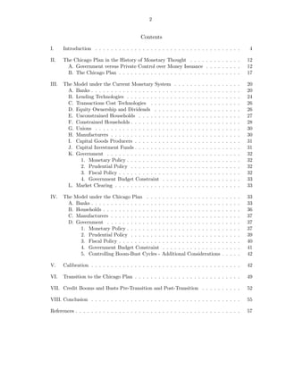 2


                                             Contents

I.     Introduction . . . . . . . . . . . . . . . . . . . . . . . . . . . . . . . . . . . . .                                     4

II.    The Chicago Plan in the History of Monetary Thought . . . . . . . . . . . . .                                             12
        A. Government versus Private Control over Money Issuance . . . . . . . . .                                               12
        B. The Chicago Plan . . . . . . . . . . . . . . . . . . . . . . . . . . . . . . .                                        17

III.   The Model under the Current Monetary System           .   .   .   .   .   .   .   .   .   .   .   .   .   .   .   .   .   20
        A. Banks . . . . . . . . . . . . . . . . . . . . .   .   .   .   .   .   .   .   .   .   .   .   .   .   .   .   .   .   20
        B. Lending Technologies . . . . . . . . . . . .      .   .   .   .   .   .   .   .   .   .   .   .   .   .   .   .   .   24
        C. Transactions Cost Technologies . . . . . .        .   .   .   .   .   .   .   .   .   .   .   .   .   .   .   .   .   26
        D. Equity Ownership and Dividends . . . . .          .   .   .   .   .   .   .   .   .   .   .   .   .   .   .   .   .   26
        E. Unconstrained Households . . . . . . . . .        .   .   .   .   .   .   .   .   .   .   .   .   .   .   .   .   .   27
        F. Constrained Households . . . . . . . . . . .      .   .   .   .   .   .   .   .   .   .   .   .   .   .   .   .   .   28
        G. Unions . . . . . . . . . . . . . . . . . . . .    .   .   .   .   .   .   .   .   .   .   .   .   .   .   .   .   .   30
        H. Manufacturers . . . . . . . . . . . . . . . .     .   .   .   .   .   .   .   .   .   .   .   .   .   .   .   .   .   30
        I. Capital Goods Producers . . . . . . . . . .       .   .   .   .   .   .   .   .   .   .   .   .   .   .   .   .   .   31
        J. Capital Investment Funds . . . . . . . . . .      .   .   .   .   .   .   .   .   .   .   .   .   .   .   .   .   .   31
        K. Government . . . . . . . . . . . . . . . . .      .   .   .   .   .   .   .   .   .   .   .   .   .   .   .   .   .   32
             1. Monetary Policy . . . . . . . . . . . .      .   .   .   .   .   .   .   .   .   .   .   .   .   .   .   .   .   32
             2. Prudential Policy . . . . . . . . . . .      .   .   .   .   .   .   .   .   .   .   .   .   .   .   .   .   .   32
             3. Fiscal Policy . . . . . . . . . . . . . .    .   .   .   .   .   .   .   .   .   .   .   .   .   .   .   .   .   32
             4. Government Budget Constraint . . .           .   .   .   .   .   .   .   .   .   .   .   .   .   .   .   .   .   33
        L. Market Clearing . . . . . . . . . . . . . . .     .   .   .   .   .   .   .   .   .   .   .   .   .   .   .   .   .   33

IV.    The Model under the Chicago Plan . . . .        . . . . . . . . . . . . . . .                         .   .   .   .   .   33
        A. Banks . . . . . . . . . . . . . . . . . .   . . . . . . . . . . . . . . .                         .   .   .   .   .   33
        B. Households . . . . . . . . . . . . . . .    . . . . . . . . . . . . . . .                         .   .   .   .   .   36
        C. Manufacturers . . . . . . . . . . . . .     . . . . . . . . . . . . . . .                         .   .   .   .   .   37
        D. Government . . . . . . . . . . . . . .      . . . . . . . . . . . . . . .                         .   .   .   .   .   37
             1. Monetary Policy . . . . . . . . .      . . . . . . . . . . . . . . .                         .   .   .   .   .   37
             2. Prudential Policy . . . . . . . .      . . . . . . . . . . . . . . .                         .   .   .   .   .   39
             3. Fiscal Policy . . . . . . . . . . .    . . . . . . . . . . . . . . .                         .   .   .   .   .   40
             4. Government Budget Constraint           . . . . . . . . . . . . . . .                         .   .   .   .   .   41
             5. Controlling Boom-Bust Cycles -         Additional Considerations                             .   .   .   .   .   42

V.     Calibration . . . . . . . . . . . . . . . . . . . . . . . . . . . . . . . . . . . . . .                                   42

VI.    Transition to the Chicago Plan . . . . . . . . . . . . . . . . . . . . . . . . . . .                                      49

VII. Credit Booms and Busts Pre-Transition and Post-Transition . . . . . . . . . .                                               52

VIII. Conclusion . . . . . . . . . . . . . . . . . . . . . . . . . . . . . . . . . . . . . .                                     55

References . . . . . . . . . . . . . . . . . . . . . . . . . . . . . . . . . . . . . . . . . .                                   57
 