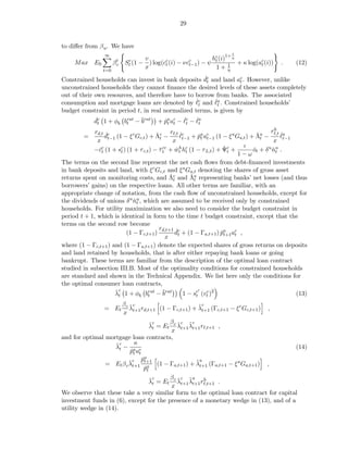 29


to diﬀer from β u . We have
                                                                         1
                                                               hc (i)1+ η
                  ∞
                                      v
     Max E0             βt
                         c
                              c
                             St (1   − ) log(cc (i) − νcc ) − ψ t
                                              t         t−1           1   + κ log(ac (i))
                                                                                   t        .   (12)
                  t=0
                                      x                         1+ η
                                                     ˇ
Constrained households can invest in bank deposits dc and land ac . However, unlike
                                                      t            t
unconstrained households they cannot ﬁnance the desired levels of these assets completely
out of their own resources, and therefore have to borrow from banks. The associated
                                                  ˇ       ˇ
consumption and mortgage loans are denoted by ℓc and ℓa . Constrained households’
                                                   t       t
budget constraint in period t, in real normalized terms, is given by
             dc 1 + φ brat − ¯rat + pa ac − ℓc − ℓa
             ˇ
              t          b   tb        ˇ      ˇ ˇ
                                                t t    t    t

             rd,t ˇc                                                                   rh
        =                                ˇ t rℓ,t ℓc + pa ac (1 − ξ a Ga,t ) + Λa − ℓ,t ℓa
                  dt−1 (1 − ξ c Gc,t ) + Λc −      ˇ        ˇt t−1              ˇt         ˇ
              x                                 x t−1                                   x t−1
                                                                     ˇt     ι
            −ˇc (1 + sc ) (1 + τ c,t ) − τ cc + wt hc (1 − τ L,t ) + Ψc +
               ct        t                ˇt      ˇh t                         ot + δ u nu .
                                                                               ˇ        ˇt
                                                                           1−ω
The terms on the second line represent the net cash ﬂows from debt-ﬁnanced investments
in bank deposits and land, with ξ c Gc,t and ξ a Ga,t denoting the shares of gross asset
                                               ˇt      ˇt
returns spent on monitoring costs, and Λc and Λa representing banks’ net losses (and thus
borrowers’ gains) on the respective loans. All other terms are familiar, with an
appropriate change of notation, from the cash ﬂow of unconstrained households, except for
the dividends of unions δ u nu , which are assumed to be received only by constrained
                              ˇt
households. For utility maximization we also need to consider the budget constraint in
period t + 1, which is identical in form to the time t budget constraint, except that the
terms on the second row become
                                          rd,t+1 ˇc
                           (1 − Γc,t+1 )         dt + (1 − Γa,t+1 ) pa ac ,
                                                                    ˇt+1 t
                                             x
where (1 − Γc,t+1 ) and (1 − Γa,t+1 ) denote the expected shares of gross returns on deposits
and land retained by households, that is after either repaying bank loans or going
bankrupt. These terms are familiar from the description of the optimal loan contract
studied in subsection III.B. Most of the optimality conditions for constrained households
are standard and shown in the Technical Appendix. We list here only the conditions for
the optimal consumer loan contracts,
                      ˇc
                      λt 1 + φb brat − ¯rat
                                      t     b             t
                                                            ′
                                                    1 − sc (vt )2
                                                               c
                                                                                              (13)
                        βc ˇc                           ˜c
                  = Et     λt+1 rd,t+1 (1 − Γc,t+1 ) + λt+1 (Γc,t+1 − ξ c Gc,t+1 ) ,
                        x
                                     ˇc     β ˇc ˜c
                                     λt = Et c λt+1 λt+1 rℓ,t+1 ,
                                            x
and for optimal mortgage loan contracts,
                     ˇc       κ
                     λt − a c                                                          (14)
                           pt at
                            ˇ
                           ˇc p  ˇa                    ˜a
                 = Et β c λt+1 t+1 (1 − Γa,t+1 ) + λt+1 (Γa,t+1 − ξ a Ga,t+1 ) ,
                                  pa
                                  ˇt
                                     ˇc     β ˇc ˜a h
                                     λt = Et c λt+1 λt+1 rℓ,t+1 .
                                            x
We observe that these take a very similar form to the optimal loan contract for capital
investment funds in (6), except for the presence of a monetary wedge in (13), and of a
utility wedge in (14).
 