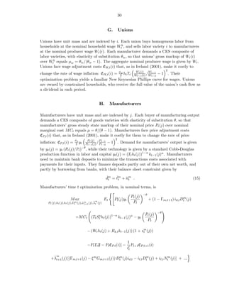 30


                                                  G.      Unions

Unions have unit mass and are indexed by i. Each union buys homogenous labor from
households at the nominal household wage Wth , and sells labor variety i to manufacturers
at the nominal producer wage Wt (i). Each manufacturer demands a CES composite of
labor varieties, with elasticity of substitution θw , so that unions’ gross markup of Wt (i)
over Wth equals µw = θw /(θw − 1). The aggregate nominal producer wage is given by Wt .
Unions face wage adjustment costs CW,t (i) that, as in Ireland (2001), make it costly to
                                                       Wt (i)                                 2
change the rate of wage inﬂation: CW,t (i) = φ2 ht Tt Wt−1 (i) / Wt−1 − 1 . Their
                                              w
                                                                 Wt−2
optimization problem yields a familiar New Keynesian Phillips curve for wages. Unions
are owned by constrained households, who receive the full value of the union’s cash ﬂow as
a dividend in each period.


                                            H.        Manufacturers

Manufacturers have unit mass and are indexed by j. Each buyer of manufacturing output
demands a CES composite of goods varieties with elasticity of substitution θ, so that
manufacturers’ gross steady state markup of their nominal price Pt (j) over nominal
marginal cost MCt equals µ = θ/(θ − 1). Manufacturers face price adjustment costs
CP,t (i) that, as in Ireland (2001), make it costly for them to change the rate of price
                      φp       Pt (j)           2
                                       Pt−1
inﬂation: CP,t (i) =   2 yt Pt−1 (j) / Pt−2 − 1 . Demand for manufacturers’ output is given
by yt (j) = yt (Pt (j)/Pt )−θ , while their technology is given by a standard Cobb-Douglas
production function in labor and capital yt (j) = (Tt ht (j))1−α kt−1 (j)α . Manufacturers
need to maintain bank deposits to minimize the transactions costs associated with
payments for their inputs. They ﬁnance deposits partly out of their own net worth, and
partly by borrowing from banks, with their balance sheet constraint given by
                                                 ˇt   ˇt
                                                 dm = ℓm + nm .
                                                           ˇt                                                    (15)

Manufacturers’ time t optimization problem, in nominal terms, is
                                                                              −θ
                                                                     Pt (j)                              m
                     M ax                        Et     Pt (j)yt                   + (1 − Γm,t+1 ) id,t Dt (j)
                                        ˜m
    Pt (j),ht (j),kt (j),Dt (j),¯ m (j),λt (j)
                          m     ωt+1                                  Pt

                                                                                        −θ
                                                                               Pt (j)
                         +MCt (Tt St ht (j))1−α kt−1 (j)α − yt
                                   a
                                                                                Pt

                                  − (Wt ht (j) + Rk,t kt−1 (j)) (1 + sm (j))
                                                                      t


                                                                   1
                                  −Pt Tt F − Pt CP,t (i)] −           Pt+1 CP,t+1 (i)
                                                                   iℓ
                                                                    t

          m
       ˜
      +λt+1 (j) [(Γm,t+1 (j) − ξ m Gm,t+1 (j)) Dt (j)id,t − iℓ,t Dt (j) + iℓ,t Ntm (j)] + ...
                                                m                 m
 