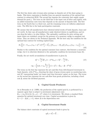 31


The ﬁrst line shows sales revenues plus earnings on deposits net of the share going to
banks. This latter expression is familiar from our general exposition of the optimal loan
contract in subsection III.B. The second line imposes the constraint that supply equals
demand for good j. The term on the third line is the input cost of labor and capital, with
an added transaction costs term that depends on the amount of deposits held. The ﬁrst
term on the fourth line is a ﬁxed cost, and the remaining terms are inﬂation adjustment
costs. The ﬁfth line is the bank participation constraint.

We assume that all manufacturers have identical initial stocks of bank deposits, loans and
net worth. In that case all manufacturers make identical choices in equilibrium, and we
can drop the index j in what follows. The optimality conditions for price setting and
input choice are standard, except for the presence of a monetary wedge in marginal cost
terms. They are shown in the Technical Appendix. We list here only the condition for the
optimal loan contract for working capital loans:
                                           m
 Et
                             ′
                                        ˜
       (1 − Γm,t+1 ) id,t + sm (vt )2 + λt+1
                                 m
                                                 Γm,t+1 − St+1 ξ m Gm,t+1 id,t − iℓ,t
                                                           x
                                                                                     =0 .
                             t                                   t+1
                                                                                        (16)
Similar to the condition for the optimal consumer loan contract, this features a monetary
wedge, but it is otherwise identical to the optimality condition for investment loans (6).

Finally, the net worth accumulation of manufacturers is given by
                                 rd,t ˇm                    ˇt   rℓ,t ˇm
                        nm =
                        ˇt           dt−1 (1 − ξ m Gm,t ) + Λm −      ℓ                       (17)
                                  x                               x t−1
                                        ˇ
                                        kt−1
                  +ˇt − wt ht + rk,t
                   y    ˇ                            t
                                                           ˇ
                                               (1 + sm ) − CP,t − F − δ m nm .
                                                                          ˇt
                                          x
The terms on the ﬁrst line represent the net cash ﬂow from debt-ﬁnanced investment in
bank deposits, with ξ m Gm,t denoting the share of gross returns spent on monitoring costs,
     ˇt
and Λm representing banks’ net losses (and thus borrowers’ gains) on the loan. The terms
on the second line represent the net cash ﬂow from goods production, including a ﬁxed
cost F, minus the dividend payment.


                            I.     Capital Goods Producers

As in Bernanke et al. (1999), the production of the capital good kt is performed by a
separate agent that is subject to investment adjustment costs
CI,t = (φI /2) It (It / (It−1 x) − 1)2 , where It is investment. We obtain a standard Euler
equation for optimal investment over time. Capital accumulation is given by
kt = (1 − ∆)kt−1 + It , where ∆ is the depreciation rate.


                            J.     Capital Investment Funds

The balance sheet constraint of capital investment funds is given by
                                           ˇ    ˇ t ˇt
                                        qt kt = nk + ℓk .                                     (18)
 
