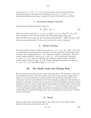 33


are given by τ ls,t = ωˇtu u + (1 − ω) τ cc , and we assume that the portion aﬀecting
             ˇ         τ               ˇt
constrained agents is determined by the parameter fcc in τ cc = fcc τ ls / (1 − ω).
                                                              ˇt       ˇt
Government spending spending gt is assumed to equal a ﬁxed fraction sg of GDP.
                                   ˇ


                           4.   Government Budget Constraint

The government budget constraint is given by
                               ˇg = rt ˇg + gt − τ t ,
                               bt       b    ˇ ˇ                                               (22)
                                      x t−1
                                                                              ˇ
where tax revenue is given by τ t = τ c,t ct + τ L,t wt ht + τ k,t (rk,t − ∆qt ) kt−1 + τ ls,t . For
                                ˇ         ˇ          ˇh                            x    ˇ
future reference we note that the steady state relationship between debt- and
                                                                                            x¯
                                                                                             π
deﬁcit-to-GDP ratios is given by the accounting relationship brat = gdrat /4 x¯ −1 , where π
the factor of proportionality 4 is due to the fact that our model is quarterly.


                                    L.   Market Clearing

                                                            ˇ ˇ              ˇ     ˇ
The goods market clearing condition is given by yt = ct + It + gt + F + r Mt + Tt , where
                                                   ˇ    ˇ
r is the fraction of monitoring and transactions costs that represents a real resource cost,
and where the remaining fraction 1 − r is a lump-sum transfer to households. The labor
market clearing condition is given by ht = ωhu + (1 − ω) hc , land market clearing by
                                               t            t
a = ωau + (1 − ω) ac , where a is the ﬁxed and exogenous supply of land, and bonds
        t            t
market clearing is given by ωˇu + ˇb = ˇg . Finally, aggregate consumption is deﬁned as
                              bt bt bt
                                      ˇ          ˇ ˇ
ct = ωcu + (1 − ω) cc , and GDP as gdpt = ct + It + gt .
                                            ˇ
        t            t



                IV.      The Model under the Chicago Plan

We now describe the model economy under the Chicago Plan. We will refer to this as the
post-transition economy, while the economy under the current monetary regime will be
referred to as the pre-transition economy. Except when speciﬁcally mentioned in this
section, the structures and calibration of the two economies are identical. The transition is
assumed to take place in exactly one period, and in this period budget constraints contain
additional terms that relate to large one-oﬀ stock changes on balance sheets. We therefore
introduce a dummy parameter that will be set to d = 1 in the transition period, and to d
= 0 in all subsequent periods. Banks, households, manufacturers, and the government
exhibit diﬀerences under the Chicago Plan, and we now deal with each in turn. As before,
we start with banks.


                                          A.     Banks

The key requirement of the Chicago Plan is that banks have to back 100% of their
         ˇ
deposits dt by government-issued reserves mt :
                                          ˇ
                                            ˇ
                                            dt = mt .
                                                 ˇ                                             (23)
 
