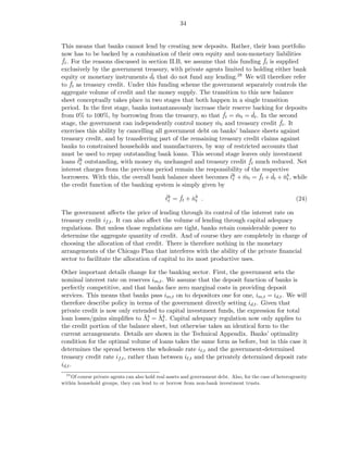 34


This means that banks cannot lend by creating new deposits. Rather, their loan portfolio
now has to be backed by a combination of their own equity and non-monetary liabilities
 ˇ                                                                          ˇ
ft . For the reasons discussed in section II.B, we assume that this funding ft is supplied
exclusively by the government treasury, with private agents limited to holding either bank
                                   ˇ
equity or monetary instruments dt that do not fund any lending.28 We will therefore refer
     ˇ
to ft as treasury credit. Under this funding scheme the government separately controls the
aggregate volume of credit and the money supply. The transition to this new balance
sheet conceptually takes place in two stages that both happen in a single transition
period. In the ﬁrst stage, banks instantaneously increase their reserve backing for deposits
                                                             ˇ           ˇ
from 0% to 100%, by borrowing from the treasury, so that ft = mt = dt . In the second
                                                                   ˇ
                                                                                   ˇ
stage, the government can independently control money mt and treasury credit ft . It
                                                           ˇ
exercises this ability by cancelling all government debt on banks’ balance sheets against
treasury credit, and by transferring part of the remaining treasury credit claims against
banks to constrained households and manufacturers, by way of restricted accounts that
must be used to repay outstanding bank loans. This second stage leaves only investment
       ˇ                                                                ˇ
loans ℓk outstanding, with money mt unchanged and treasury credit ft much reduced. Net
                                     ˇ
        t
interest charges from the previous period remain the responsibility of the respective
                                                                ˇ          ˇ ˇ ˇ
borrowers. With this, the overall bank balance sheet becomes ℓk + mt = ft + dt + nb , while
                                                                      ˇ
                                                                 t                   t
the credit function of the banking system is simply given by
                                               ˇ    ˇ ˇ
                                               ℓk = ft + nb .                                             (24)
                                                t         t

The government aﬀects the price of lending through its control of the interest rate on
treasury credit if,t . It can also aﬀect the volume of lending through capital adequacy
regulations. But unless those regulations are tight, banks retain considerable power to
determine the aggregate quantity of credit. And of course they are completely in charge of
choosing the allocation of that credit. There is therefore nothing in the monetary
arrangements of the Chicago Plan that interferes with the ability of the private ﬁnancial
sector to facilitate the allocation of capital to its most productive uses.

Other important details change for the banking sector. First, the government sets the
nominal interest rate on reserves im,t . We assume that the deposit function of banks is
perfectly competitive, and that banks face zero marginal costs in providing deposit
services. This means that banks pass im,t on to depositors one for one, im,t = id,t . We will
therefore describe policy in terms of the government directly setting id,t . Given that
private credit is now only extended to capital investment funds, the expression for total
                                  ˇt   ˇt
loan losses/gains simpliﬁes to Λb = Λk . Capital adequacy regulation now only applies to
the credit portion of the balance sheet, but otherwise takes an identical form to the
current arrangements. Details are shown in the Technical Appendix. Banks’ optimality
condition for the optimal volume of loans takes the same form as before, but in this case it
determines the spread between the wholesale rate iℓ,t and the government-determined
treasury credit rate if,t , rather than between iℓ,t and the privately determined deposit rate
id,t .
  28
    Of course private agents can also hold real assets and government debt. Also, for the case of heterogeneity
within household groups, they can lend to or borrow from non-bank investment trusts.
 