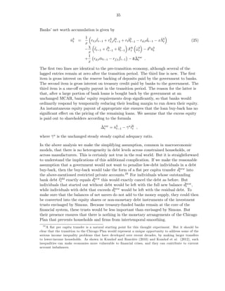 35


Banks’ net worth accumulation is given by
                             1
                    nb =
                    ˇt           rℓ,t ℓt−1 + rℓ,t ℓh + rtˇb − rd,t dt−1 − xΛb
                                      ˇ       h ˇ
                                                   t−1    bt−1     ˇ       ˇt                       (25)
                             x
                               χ ˇ
                             −     ℓt−1 + ℓh + ˇb
                                            ˇ
                                             t−1     bt−1 Ftb ω b − δ b nb
                                                               ¯t       ˇt
                               x
                               1                      ˇ       ˇt
                             + rd,t mt−1 − rf,t ft−1 − d∆nw .
                                        ˇ
                               x
The ﬁrst two lines are identical to the pre-transition economy, although several of the
lagged entries remain at zero after the transition period. The third line is new. The ﬁrst
item is gross interest on the reserve backing of deposits paid by the government to banks.
The second item is gross interest on treasury credit paid by banks to the government. The
third item is a one-oﬀ equity payout in the transition period. The reason for the latter is
that, after a large portion of bank loans is bought back by the government at an
unchanged MCAR, banks’ equity requirements drop signiﬁcantly, so that banks would
ordinarily respond by temporarily reducing their lending margin to run down their equity.
An instantaneous equity payout of appropriate size ensures that the loan buy-back has no
signiﬁcant eﬀect on the pricing of the remaining loans. We assume that the excess equity
is paid out to shareholders according to the formula
                                        ˇt    ˇ t−1 ¯ ˇt
                                        ∆nw = nb − γ a ℓk ,

where γ a is the unchanged steady steady capital adequacy ratio.
      ¯

In the above analysis we make the simplifying assumption, common in macroeconomic
models, that there is no heterogeneity in debt levels across constrained households, or
across manufacturers. This is certainly not true in the real world. But it is straightforward
to understand the implications of this additional complication. If we make the reasonable
assumption that a government would not want to penalize low-debt individuals in a debt
                                                                                  ˇt
buy-back, then the buy-back would take the form of a ﬂat per capita transfer dnew into
the above-mentioned restricted private accounts.  29 For individuals whose outstanding
            ˇt                ˇ
bank debt ℓold exactly equals dnew this would exactly cancel the debt as before. But
                               t
                                                                                     ˇ
individuals that started out without debt would be left with the full new balance dnew ,
                                                                                      t
                                          ˇ
while individuals with debt that exceeds dnew would be left with the residual debt. To
                                           t
make sure that the balances of net savers do not add to the money supply, they could then
be converted into the equity shares or non-monetary debt instruments of the investment
trusts envisaged by Simons. Because treasury-funded banks remain at the core of the
ﬁnancial system, these trusts would be less important than envisaged by Simons. But
their presence ensures that there is nothing in the monetary arrangements of the Chicago
Plan that prevents households and ﬁrms from intertemporal smoothing.
   29
      A ﬂat per capita transfer is a natural starting point for this thought experiment. But it should be
clear that the transition to the Chicago Plan would represent a unique opportunity to address some of the
serious income inequality problems that have developed over recent decades, by making larger transfers
to lower-income households. As shown in Kumhof and Rancière (2010) and Kumhof et al. (2012), such
inequalities can make economies more vulnerable to ﬁnancial crises, and they can contribute to current
account imbalances.
 