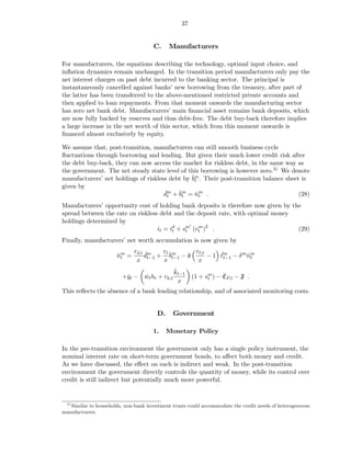 37


                                      C.    Manufacturers

For manufacturers, the equations describing the technology, optimal input choice, and
inﬂation dynamics remain unchanged. In the transition period manufacturers only pay the
net interest charges on past debt incurred to the banking sector. The principal is
instantaneously cancelled against banks’ new borrowing from the treasury, after part of
the latter has been transferred to the above-mentioned restricted private accounts and
then applied to loan repayments. From that moment onwards the manufacturing sector
has zero net bank debt. Manufacturers’ main ﬁnancial asset remains bank deposits, which
are now fully backed by reserves and thus debt-free. The debt buy-back therefore implies
a large increase in the net worth of this sector, which from this moment onwards is
ﬁnanced almost exclusively by equity.

We assume that, post-transition, manufacturers can still smooth business cycle
ﬂuctuations through borrowing and lending. But given their much lower credit risk after
the debt buy-back, they can now access the market for riskless debt, in the same way as
the government. The net steady state level of this borrowing is however zero.31 We denote
manufacturers’ net holdings of riskless debt by ˇm . Their post-transition balance sheet is
                                                bt
given by
                                      dm + ˇm = nm .
                                      ˇt   bt    ˇt                                     (28)
Manufacturers’ opportunity cost of holding bank deposits is therefore now given by the
spread between the rate on riskless debt and the deposit rate, with optimal money
holdings determined by
                                                ′
                                   it = id + sm (vt )2 .
                                         t    t
                                                  m
                                                                                     (29)
Finally, manufacturers’ net worth accumulation is now given by
                              rd,t ˇm   rt      rℓ,t
                      nm =
                      ˇt          dt−1 + ˇm − d
                                           bt−1          ˇ
                                                     − 1 ℓm − δ m nm
                                                          t−1     ˇt
                               x        x        x
                                              ˇ
                                              kt−1
                         +ˇt − wt ht + rk,t
                          y    ˇ                             t
                                                                   ˇ
                                                       (1 + sm ) − CP,t − F .
                                                x
This reﬂects the absence of a bank lending relationship, and of associated monitoring costs.


                                       D.     Government

                                      1.    Monetary Policy

In the pre-transition environment the government only has a single policy instrument, the
nominal interest rate on short-term government bonds, to aﬀect both money and credit.
As we have discussed, the eﬀect on each is indirect and weak. In the post-transition
environment the government directly controls the quantity of money, while its control over
credit is still indirect but potentially much more powerful.


  31
   Similar to households, non-bank investment trusts could accommodate the credit needs of heterogeneous
manufacturers.
 