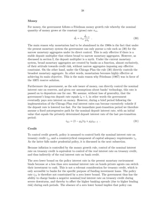 38


Money

For money, the government follows a Friedman money growth rule whereby the nominal
quantity of money grows at the constant (gross) rate πm ,
                                               ˇ
                                               dt−1
                                       ˇ
                                       dt = πm      .                                     (30)
                                               xπt
The main reason why monetarism had to be abandoned in the 1980s is the fact that under
the present monetary system the government can only pursue a rule such as (30) for the
narrow monetary aggregates under its direct control. This is only eﬀective if there is a
stable deposit multiplier that relates broad to narrow monetary aggregates. However, as
discussed in section I, the deposit multiplier is a myth. Under the current monetary
system, broad monetary aggregates are created by banks as a function, almost exclusively,
of their attitude towards credit risk, without narrow aggregates imposing any eﬀective
constraint. On the other hand, under the Chicago Plan the rule (30) directly controls the
broadest monetary aggregate. In other words, monetarism becomes highly eﬀective at
achieving its main objective. This is the main reason why Friedman (1967) was in favor of
the 100% reserve solution.

Furthermore the government, as the sole issuer of money, can directly control the nominal
interest rate on reserves, and given our assumptions about banks’ technology, this rate is
passed on to depositors one for one. We assume, without loss of generality, that the
government’s long-run deposit rate equals ¯d = 1, in other words the government
                                              ı
eventually pays zero interest on money. However, during a brief period following the
implementation of the Chicago Plan real interest rates can become excessively volatile if
the deposit rate is lowered too fast. For the immediate post-transition period we therefore
assume a ﬁxed autoregressive path for the nominal deposit interest rate, with an initial
value that equals the privately determined deposit interest rate of the last pre-transition
period:
                                 id,t = (1 − ρd ) ¯d + ρd id,t−1 .
                                                  ı                                      (31)

Credit

To control credit growth, policy is assumed to control both the nominal interest rate on
treasury credit if,t and a countercyclical component of capital adequacy requirements γ t .
As the latter falls under prudential policy, it is discussed in the next subsection.

Because inﬂation is controlled by the money growth rule, control of the nominal interest
rate on treasury credit is equivalent to control of the real interest rate on treasury credit,
and thus indirectly of the real interest rate on bank credit.

The zero lower bound on the policy interest rate in the present monetary environment
binds because at a less than zero nominal interest rate on bonds private agents can switch
their investment to cash. This is not a relevant consideration for treasury credit, which is
only accessible to banks for the speciﬁc purpose of funding investment loans. The policy
rate if,t is therefore not constrained by a zero lower bound. The government thus has the
ability to charge banks a negative nominal/real interest rate on treasury credit during
severe downturns, and thereby to oﬀset the higher banking spreads (due to higher lending
risk) during such periods. The absence of a zero lower bound implies that policy can
 