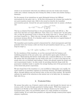 39


switch to an environment with both zero inﬂation and very low steady state treasury
credit rates, without running the risk of losing the ability to lower rates further during a
downturn.

For the purpose of our simulations we again distinguish between two diﬀerent
environments for the policy rate if,t . In the ﬁrst environment the economy has reached its
new post-transition steady state, while in the second we describe the immediate
post-transition period. Around the new post-transition steady state we assume a feedback
rule
                                                    π4,t+3 (1−mi )mπ
                       if,t = (¯f )1−mi (if,t−1 )mi
                               ı                                     .                (32)
                                                     (¯ )4
                                                      π
This has an identical functional form to the pre-transition policy rule (20) for it . But
apart from this there are major diﬀerences. First, there is no “natural rate” for this policy
rate, so that the government is free to choose the steady state rate ¯f . Second, there is no
                                                                        ı
zero lower bound for if,t . Third, this rate, through the banking system, only aﬀects
investment decisions directly. It is therefore easier to use this rate in a targeted fashion if
the nature of shocks is known.

The immediate post-transition period is characterized by a ﬁxed autoregressive path that
gradually lowers the treasury credit rate from the pre-transition deposit rate id,t−1 to the
long-run target ¯f :
                ı

                      if,t = 1 − ρf ¯f + ρf (did,t−1 + (1 − d) if,t−1 ) .
                                    ı                                                     (33)

For the simulation of this transition, we are less concerned with the business cycle
stabilizing properties of the new policy rate, and therefore ignore policy feedback to
inﬂation. Reintroducing this feature would make only a minimal diﬀerence to our results.
We assume that the policymaker sets the steady state rate ¯f so that in the long-run the
                                                              ı
steady state rate on wholesale bank lending ¯ℓ (before risk spreads) equals the steady state
                                              ı
rate on government bonds ¯. In other words, by providing relatively cheap credit the
                            ı
government subsidizes banks to equalize the average funding costs of the government and
of the lowest-risk private corporations.

We have found that if the transition to ¯f was modelled as taking place very rapidly, the
                                         ı
result would be an immediate explosion in investment demand, with highly destabilizing
eﬀects, through inﬂation and real interest rates, on the rest of the economy. We therefore
calibrate the speed of the reduction in this interest rate to be fairly slow, by choosing a
high value for ρf .


                                  2.   Prudential Policy

We assume that policy can, if desired, control credit not only through the interest rate on
treasury credit, but also through quantitative lending targets. While these targets are
assumed to be ﬂexible in that banks make the ultimate decision on the volume of
investment loans, policy can nevertheless impose very costly penalties on excessively
volatile lending. In our model these penalties are imposed through countercyclical capital
adequacy regulations.
 