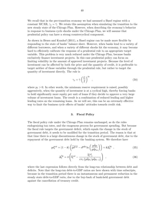 40


We recall that in the pre-transition economy we had assumed a Basel regime with a
constant MCAR, γ t = γ . We retain this assumption when simulating the transition to the
                       ¯
new steady state of the Chicago Plan. However, when describing the economy’s behavior
in response to business cycle shocks under the Chicago Plan, we will assume that
prudential policy can have a strong countercyclical component.

As shown in Benes and Kumhof (2011), a Basel regime can be made more ﬂexible by
responding to the state of banks’ balance sheet. However, when banks lend to a variety of
diﬀerent borrowers, and when a variety of diﬀerent shocks hit the economy, it may become
hard to eﬃciently calibrate the response of a prudential rule to an appropriate target
variable. This problem is very much reduced under the Chicago Plan, because banks
exclusively ﬁnance investment projects. In this case prudential policy can focus on
limiting volatility in the amount of approved investment projects. Because the level of
investment can be aﬀected by both the price and the quantity of credit, it is preferable to
target neither of those variables through the prudential rule, but rather to target the
quantity of investment directly. The rule is
                                               ˇ    pℓ
                                               It
                                     γt = γ
                                          ¯     ¯        ,                             (34)
                                               I

where pℓ > 0. In other words, the minimum reserve requirement is raised, possibly
aggressively, when the quantity of investment is at a cyclical high, thereby forcing banks
to hold signiﬁcantly more equity per unit of loans if they decide to approve a very large
volume of investment loans. The result is a combination of reduced lending and higher
lending rates on the remaining loans. As we will see, this can be an extremely eﬀective
way to limit the business cycle eﬀects of banks’ attitudes towards credit risk.


                                    3.   Fiscal Policy

The ﬁscal policy rule under the Chicago Plan remains unchanged, as do the rules
endogenizing tax rates, and the exogenous process for government spending. But because
the ﬁscal rule targets the government deﬁcit, which equals the change in the stock of
government debt, it needs to be modiﬁed for the transition period. The reason is that at
that time there is a large discontinuous change in the stock of government debt, due to the
repayment of the government debt held by the banking system. We therefore have
                                                           ˇ
                                                         gdpt
                   gdrat = (1 − d) gdrat − dgdp ln
                     t                                           + d∆bg ,
                                                                     t                 (35)
                                                         gdpss
                                                 ¯rat
                                                 bt−1
                          ∆bg = 4 ¯rat −
                           t      bt                              ,                    (36)
                                                ˇ     ˇ
                                           xπt gdpt /gdpt−1

where the last expression follows directly from the long-run relationship between debt and
deﬁcits. Note that the long-run debt-to-GDP ratios are here shown with time subscripts,
because in the transition period there is an instantaneous and permanent reduction in the
steady state debt-to-GDP ratio, due to the buy-back of bank-held government debt
against the cancellation of treasury credit.
 