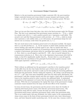 41


                           4.   Government Budget Constraint

Relative to the pre-transition government budget constraint (22), the post-transition
budget constraint features new terms related to money issuance and treasury credit
issuance, as well as one-oﬀ stock adjustment terms in the transition period. We have

            ˇg + mt − ft − d∆comp = rt ˇg + rd,t mt−1 − rf,t ft−1 + gt − τ t ,
            bt   ˇ    ˇ                b         ˇ           ˇ      ˇ    ˇ                     (37)
                             t
                                    x t−1    x           x
                                                                                      ˇ
                                                                                      kt−1
              τ t = τ ls,t + dτ once + τ c,t ct + τ L,t wt ht + τ k,t (rk,t − ∆qt )
              ˇ     ˇ           t            ˇ          ˇh                                 .   (38)
                                                                                        x

There are two new ﬂow items that play a key role in the ﬁscal accounts under the Chicago
                                                                           r
Plan. The ﬁrst is net seigniorage from government money provision mt − d,t mt−1 , which
                                                                     ˇ       x ˇ
in a steady state with rd = 1 and a positive growth rate x represents a cash inﬂow. The
                        ¯
                                                            ˇ r ˇ
second is net cash ﬂow from government credit provision −ft + f,t ft−1 , which in steady
                                                                 x
state represents a cash outﬂow when, as we will assume, the government keeps the real
interest rate on treasury credit below the growth rate, rf < x.
                                                        ¯

The new stock items in the transition period need to be discussed carefully. On impact
                                    ˇ
there is a one-oﬀ cash ﬂow mt − ft . At the moment at which banks purchase their new
                              ˇ
reserve backing, this cash ﬂow is clearly equal to zero. But we assume that this is
instantaneously followed by another set of transactions whereby the government buys back
                                                                         ˇ
a number of government and private debts by cancelling them against ft , thereby reducing
 ˇ . First, there is a one-oﬀ negative cash ﬂow ˇg − rt ˇg that is exactly balanced by a
ft                                              bt   x bt−1
                               ˇ
commensurate reduction in ft . This is due to the repayment of government debt held by
banks, so that ˇg is signiﬁcantly smaller than ˇg . Second, there is a one-oﬀ negative
                 bt                             bt−1
cash-ﬂow from the cancellation of the principal of private debts against treasury credit,
                                         ˇ
which again represents a reduction in ft :
                                               ˇt−1 ˇt−1 + ℓm .
                           ∆comp = (1 − ωt−1 ) ℓc + ℓa     ˇt−1                                (39)
                            t

Third, without an additional tax the government’s cash ﬂow in the transition period
would suﬀer from the fact that banks distribute part of their stock of equity ∆nw to
                                                                                t
households in that period, and need to make up the lost funding by borrowing additional
                                                          ˇ
funds from the government, thereby raising the required ft . By raising a one-oﬀ lump-sum
      once = ∆nw that taxes away households’ gain from the bank equity distribution, the
tax τ t       t
government’s cash ﬂow remains smooth and does not require a large spike in distortionary
taxes in the transition period in order to procure the additional funds. A maintained
assumption in this argument is of course that the government maintains its ﬁscal rule at
all times. With this set of assumptions the regular ﬂow items of the government’s budget
constraint remain insulated from the large one-oﬀ stock eﬀects of the transition.

In terms of stock items, the government and the private sector share the beneﬁts of
replacing debt-based private money with debt-free government-issued money. The
government swaps debt for equity, because the large new stock of irredeemable
government-issued money represents government equity rather than government debt.
This is not traded equity that pays dividends, but rather equity in the commonwealth,
whose return comes in the form of lower government interest costs, lower distortionary
taxes, and lower ﬁnancial market monitoring costs. At the same time, treasury credit to
 
