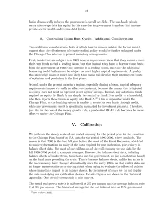 42


banks dramatically reduces the government’s overall net debt. The non-bank private
sector also swaps debt for equity, in this case due to government transfers that increase
private sector wealth and reduce debt levels.


            5.   Controlling Boom-Bust Cycles - Additional Considerations

Two additional considerations, both of which have to remain outside the formal model,
suggest that the eﬀectiveness of countercyclical policy would be further enhanced under
the Chicago Plan relative to present monetary arrangements.

First, banks that are subject to a 100% reserve requirement know that they cannot create
their own funds to fuel a lending boom, but that instead they have to borrow these funds
from the government at rates that increase in a lending boom, and that the additional
borrowing could furthermore be subject to much higher capital requirements. Arguably
this knowledge makes it much less likely that banks will develop their intermittent bouts
of optimism and pessimism in the ﬁrst place.

Second, under the present monetary regime, especially during a boom, capital adequacy
requirements impose virtually no eﬀective constraint, because the money that is injected
as equity does not need to represent other agents’ savings. Instead, any additional funds
required as equity by Bank A can simply be created by Bank B as credit to a household,
who then injects those funds as equity into Bank A.32 This is impossible under the
Chicago Plan, as the banking system is unable to create its own funds through credit,
while any government credit is speciﬁcally earmarked for investment projects. Therefore,
just like in the case of the money growth rule, a prudential MCAR rule becomes far more
eﬀective under the Chicago Plan.


                                  V.     Calibration

We calibrate the steady state of our model economy, for the period prior to the transition
to the Chicago Plan, based on U.S. data for the period 1990-2006, where available. The
reason is that 2006 is the last full year before the onset of the Great Recession, which led
to massive ﬂuctuations in many of the data required for our calibration, particularly in
balance sheet data. For most of our calibration of the real economy we use data for the
full 1990-2006 period to compute averages. However, for balance sheet data, including
balance sheets of banks, ﬁrms, households and the government, we use a calibration based
on the ﬁnal years preceding the crisis. This is because balance sheets, unlike key ratios in
the real economy, have changed dramatically since the early 1990s, so that earlier data are
no longer representative as a starting point when trying to evaluate the eﬀects of policies
whose immediate impact is on balance sheets. In the interest of space we do not display
the data underlying our calibration choices. Detailed ﬁgures are shown in the Technical
Appendix. One period corresponds to one quarter.

The trend real growth rate x is calibrated at 2% per annum and the average inﬂation rate
π at 3% per annum. The historical average for the real interest rate on U.S. government
¯
 32
      See Huber (2011).
 