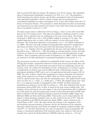 43


debt is around 2.5%-3.0% per annum. We calibrate it at 3% per annum. The population
share of unconstrained households is assumed to be 10%, or ω = 0.1. The parameter ι,
which determines the relative income and therefore consumption levels of unconstrained
and constrained household, is ﬁxed to obtain a steady ratio of unconstrained to
constrained households’ per capita consumption of 4:1, in line with evidence from the U.S.
Survey of Consumer Finance. The parameter r, which determines the share of monitoring
and transactions costs that represent real resource costs rather than lump-sum payments
back to households, is ﬁxed at r = 0.25.

The labor income share is calibrated at 61% by ﬁxing α. This is in line with recent BLS
data for the U.S. business sector. This share has exhibited a declining trend over recent
decades, and we therefore base our calibration on the more recent values. The private
investment to GDP ratio is set to 19% of GDP, roughly its average in U.S. data. The
implied depreciation rate, at close to 10% per annum, is in line with much of the
literature. The investment adjustment cost parameter, at φI = 2.5, follows Christiano et
al. (2005). The price and wage markups of monopolistically competitive manufacturers
and unions are ﬁxed, in line with much of the New Keynesian literature, at 10%, or
µp = µw = 1.1. Together with the assumptions for the price and wage inﬂation stickiness
parameters of φp = 200 and φw = 200, this implies an average duration of price and wage
contracts of 5 quarters in an equivalent Calvo (1983) setup with full indexation to past
inﬂation. This is consistent with the results of Christiano et al. (2005). Unions’ dividends
are assumed to be fully distributed to constrained households in each period, δ u = 1.

The government accounts are calibrated in considerable detail, because the eﬀects of the
Chicago plan include a substantial reduction in both gross and net government debt, and
large eﬀects on deﬁcits of the previously non-existent items net seigniorage and net new
treasury credit. To evaluate the desirability of such a development, it is critical to study
its implications for interest rates and for diﬀerent types of distortionary taxation. The
government spending to GDP ratio is set to its approximate historical average of 18% of
GDP. Tax rates on labor, capital and consumption are ﬁxed to reproduce the historical
ratios of the respective tax revenues to GDP, which are 17.6% for labor income taxes,
3.2% for capital income taxes, and 4.6% for consumption taxes. The implied initial steady
state tax rates are τ L = 0.317, τ k = 0.259 and τ c = 0.073. The implied steady state value
for τ ls is a lump-sum transfer to households of 6.6% of GDP, of which constrained
households are assumed to receive 95% by setting fcc = 0.95. The calibrated value for the
government debt-to-GDP ratio, at 80%, is based on the most recent available data. The
elasticity of the real interest rate with respect to the level of government debt is calibrated
at 3 basis points for each percentage point increase in the government debt-to-GDP ratio.
This is consistent with the empirical estimates reported in Laubach (2009), Engen and
Hubbard (2004) and Gale and Orszag (2004). Fiscal policy can be characterized by the
degree to which automatic stabilizers work, in other words by the size of dgdp . This has
been quantiﬁed by the OECD (Girouard and André (2005)), whose estimate for the
United States is dgdp = 0.34. We adopt this for the business cycle comparison of the
pre-transition and post-transition economies, but for the illustration of the transition
dynamics without business cycle shocks we simplify by assuming a balanced budget rule
with dgdp = 0. All three distortionary tax rates are assumed to move in proportion. We
assume a conventional calibration of the monetary policy rule, similar to what has for
example been used in the Federal Reserve’s SIGMA model, by setting mi = 0.7 and
 