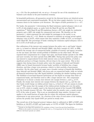 44


mπ = 2.0. For the prudential rule, we set pℓ = 0 except for one of the simulations of
business cycle shocks in the post-transition economy.

In household preferences, all parameters except for the discount factors are identical across
unconstrained and constrained households. We set the labor supply elasticity 1/η to one, a
common choice in the business cycle literature. The degree of habit persistence is v = 0.7.

For banks, the parameter γ determining the Basel minimum capital adequacy ratio is set
                           ¯
to 8% of risk-weighted assets, as under both the Basel II and the new Basel III
regulations.33 Both Basel II and III regulations feature a 35% risk weight for residential
property and a 100% risk weight for commercial real estate. We therefore set the
parameter ζ, which represents the risk weight for mortgages in the model, to an
intermediate value of ζ = 0.5. Banks are assumed to maintain an average actual capital
adequacy ratio of 10.5%, which means that they maintain a buﬀer of 2.5%, as envisaged
under Basel III. The percentage of banks violating the minimum capital adequacy ratio is
set to 2.5% of all banks per quarter.

Our calibration of the interest rate margin between the policy rate it and banks’ deposit
rate id,t is based on Ashcraft and Steindel (2008), who ﬁnd a margin of 1.34%, in 2006,
between the average rate of commercial banks’ portfolio of treasury and agency securities
on the one hand, and their overall portfolio of liabilities on the other hand. We have
repeated their computations for a longer time span, and found similar spreads in the 1990s
and more recently, but lower spreads from 2001-2004. During that period the policy rate
was lowered to unprecedented levels while interest rates on bank liabilities, of which a
signiﬁcant portion is of longer duration, did not drop to the same extent. This in fact
suggests that during times of steady policy rates the margin of Ashcraft and Steindel
(2008) may be biased downwards because banks’ portfolio of liabilities has a longer
duration, and thus a larger term premium, relative to their portfolio of government
securities. On the other hand, our paper uses a broader concept of deposit-like liabilities
than Ashcraft and Steindel (2008), who focus only on commercial banks, while we include
all ﬁnancial institutions that oﬀer liquid liabilities, including the shadow banking system.
The liabilities of non-bank ﬁnancial institutions are less liquid on average than those of
commercial banks, and therefore need to oﬀer a larger interest rate. Our compromise
calibration is to choose a steady state interest rate margin between it and id,t of 1%.
Finally, the steady state interest rate margin between the deposit rate id,t and the rate
that banks would charge on riskless private loans iℓ,t is ﬁxed at 1.5% per annum in steady
state.34 This means that the margin of the riskless private lending rate over the policy
rate is 0.5%, which is roughly equal to the historical spread of the 3-month US$ LIBOR
over the 3-month treasury bill rate. The implied value for penalty costs χ equals around
0.7% of the value of assets. This is not an unrealistically large number, because it only
applies to the small fraction of banks that do violate the minimum capital adequacy
requirement in any given period. As a fraction of the value of total assets of the banking
system the penalty only equals 0.02% per period in steady state.

The overall size of the ﬁnancial system’s balance sheet is calibrated at 200% of GDP, with
liabilities at 184.25% of GDP and bank equity at 15.75% of GDP. The ﬁgure for liabilities
  33
    Details on the Basel III regulations are available at http://www.bis.org/bcbs/basel3.htm.
  34
    While in the model no borrower is charged the rate iℓ,t , it is important as the base lending rate to which
diﬀerent risk-based spreads are added.
 