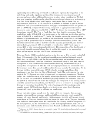 46


signiﬁcant portion of housing investment does of course represent the acquisition of the
underlying land, and a signiﬁcant portion of the remainder represents purchases of
pre-existing houses where additional investment is only a minor consideration. We ﬁnd
that very important insights can be gained by representing such investment as investment
in a ﬁxed factor. On the other hand, housing construction does of course play an
important role, and in fact in the oﬃcial U.S. statistics it is included as part of private
investment. Out of the stock of residential mortgages, we therefore allocate one quarter or
                 ˇt
20% of GDP to ℓk , to represent the housing component of aggregate investment and
investment loans, taking the total to 80% of GDP. We allocate the remaining 60% of GDP
                    ˇ
to mortgage loans ℓa . The Flow of Funds data show that short-term consumer loans
                     t
                                                                                         ˇ
reached just under 20% of GDP prior to the onset of the crisis, and we therefore set ℓc tot
equal 20% of GDP in steady state.   38 Finally, the ﬁnancial system also holds signiﬁcant

amounts of government debt, but, unlike at the time of the Chicago Plan in the 1930s, the
majority of U.S. government debt is nowadays held outside the banking system. We
therefore calibrate the model so that the domestic ﬁnancial system holds, and therefore
intermediates, government debt equal to 20% of steady state GDP. This is equal to
around 25% of total outstanding marketable debt. The composition of the liability side of
the overall ﬁnancial system’s balance sheet is mainly determined by our assumptions
about various agents’ leverage, on which we comment next.

Ueda and Brooks (2011) contain information on the leverage or debt-to-equity ratio of all
listed U.S. companies. For the overall non-ﬁnancials group this has ﬂuctuated around
140% since the early 1990s, while for the core manufacturing and services sectors it has
ﬂuctuated around 110%. Leverage for unlisted companies is likely to have been lower on
average due to more constrained access to external ﬁnancing. We therefore choose a
steady state leverage ratio of 100% for both working capital loans and investment loans.
For consumer loans, data are not readily available to make a similar determination. We ﬁx
leverage for these loans at the same 100% level as for working capital loans. For
mortgages we use data from the Flow of Funds and Fannie Mae to decompose the total
value of the U.S. housing stock into its equity and mortgage-debt components. We then
deduct one third of the value of the housing stock from the equity component, to account
for the fact that one third of U.S. residential property is owned free and clear, based on
the 2005 U.S. census.39 In our model this mortgage-free component of the housing stock is
owned by unconstrained households, and therefore needs to be removed in computing the
leverage of constrained households. The ratio of mortgages to the remaining equity
equalled around 200% in the two decades prior to the crisis (since then it has risen
dramatically), and we use this to calibrate our steady state.

Steady state interest rate spreads over the policy rate it are computed from average
margins between diﬀerent corporate and household borrowing rates over 3-month U.S.
treasury bill rates. Ashcraft and Steindel (2008) compute, for 2006, a 2% spread for real
estate loans, a 3% spread for commercial and industrial loans, and a 5% spread for credit
card and other consumption loans. We therefore ﬁx the following steady state spreads: 2%
for mortgage loans, 5% for consumer loans, 3% for working capital loans, and 1.5% for
investment loans. Only the latter deviates from Ashcraft and Steindel (2008), principally
  38
     Laibson et al. (2001) discuss that, as in our model, typical U.S. households simultaneously borrow and
hold cash balances.
  39
     This information is available at http://www.census.gov/hhes/www/housing/ahs/ahs05/tab3-15.pdf.
 