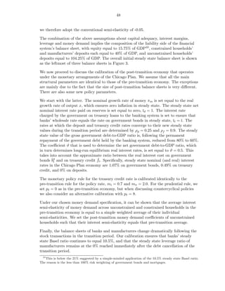 48


we therefore adopt the conventional semi-elasticity of -0.05.

The combination of the above assumptions about capital adequacy, interest margins,
leverage and money demand implies the composition of the liability side of the ﬁnancial
system’s balance sheet, with equity equal to 15.75% of GDP40 , constrained households’
and manufacturers’ deposits each equal to 40% of GDP, and unconstrained households’
deposits equal to 104.25% of GDP. The overall initial steady state balance sheet is shown
as the leftmost of three balance sheets in Figure 3.

We now proceed to discuss the calibration of the post-transition economy that operates
under the monetary arrangements of the Chicago Plan. We assume that all the main
structural parameters are identical to those of the pre-transition economy. The exceptions
are mainly due to the fact that the size of post-transition balance sheets is very diﬀerent.
There are also some new policy parameters.

We start with the latter. The nominal growth rate of money πm is set equal to the real
growth rate of output x, which ensures zero inﬂation in steady state. The steady state net
nominal interest rate paid on reserves is set equal to zero, ¯d = 1. The interest rate
                                                             ı
charged by the government on treasury loans to the banking system is set to ensure that
banks’ wholesale rate equals the rate on government bonds in steady state, ¯ℓ = ¯. The
                                                                               ı   ı
rates at which the deposit and treasury credit rates converge to their new steady state
values during the transition period are determined by ρd = 0.25 and ρf = 0.9. The steady
state value of the gross government debt-to-GDP ratio is, following the permanent
repayment of the government debt held by the banking system, reduced from 80% to 60%.
The coeﬃcient ϑ that is used to determine the net government debt-to-GDP ratio, which
in turn determines long-run equilibrium real interest rates, is set equal to ϑ = 0.5. This
takes into account the approximate ratio between the real interest cost on government
bonds ˇg and on treasury credit ft . Speciﬁcally, steady state nominal (and real) interest
       bt                         ˇ
rates in the Chicago Plan economy are 1.07% on government bonds, 0.49% on treasury
credit, and 0% on deposits.

The monetary policy rule for the treasury credit rate is calibrated identically to the
pre-transition rule for the policy rate, mi = 0.7 and mπ = 2.0. For the prudential rule, we
set pℓ = 0 as in the pre-transition economy, but when discussing countercyclical policies
we also consider an alternative calibration with pℓ = 8.

Under our chosen money demand speciﬁcation, it can be shown that the average interest
semi-elasticity of money demand across unconstrained and constrained households in the
pre-transition economy is equal to a simple weighted average of their individual
semi-elasticities. We set the post-transition money demand coeﬃcients of unconstrained
households such that their interest semi-elasticity equals that pre-transition average.

Finally, the balance sheets of banks and manufacturers change dramatically following the
stock transactions in the transition period. Our calibration ensures that banks’ steady
state Basel ratio continues to equal 10.5%, and that the steady state leverage ratio of
manufacturers remains at the 0% reached immediately after the debt cancellation of the
transition period.
  40
   This is below the 21% suggested by a simple-minded application of the 10.5% steady state Basel ratio.
The reason is the less than 100% risk weighting of government bonds and mortgages.
 