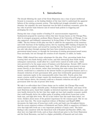 4


                                 I.   Introduction

The decade following the onset of the Great Depression was a time of great intellectual
ferment in economics, as the leading thinkers of the time tried to understand the apparent
failures of the existing economic system. This intellectual struggle extended to many
domains, but arguably the most important was the ﬁeld of monetary economics, given the
key roles of private bank behavior and of central bank policies in triggering and
prolonging the crisis.

During this time a large number of leading U.S. macroeconomists supported a
fundamental proposal for monetary reform that later became known as the Chicago Plan,
after its strongest proponent, professor Henry Simons of the University of Chicago. It was
also supported, and brilliantly summarized, by Irving Fisher of Yale University, in Fisher
(1936). The key feature of this plan was that it called for the separation of the monetary
and credit functions of the banking system, ﬁrst by requiring 100% backing of deposits by
government-issued money, and second by ensuring that the ﬁnancing of new bank credit
can only take place through earnings that have been retained in the form of
government-issued money, or through the borrowing of existing government-issued money
from non-banks, but not through the creation of new deposits, ex nihilo, by banks.

Fisher (1936) claimed four major advantages for this plan. First, preventing banks from
creating their own funds during credit booms, and then destroying these funds during
subsequent contractions, would allow for a much better control of credit cycles, which
were perceived to be the major source of business cycle ﬂuctuations. Second, 100% reserve
backing would completely eliminate bank runs. Third, allowing the government to issue
money directly at zero interest, rather than borrowing that same money from banks at
interest, would lead to a reduction in the interest burden on government ﬁnances and to a
dramatic reduction of (net) government debt, given that irredeemable government-issued
money represents equity in the commonwealth rather than debt. Fourth, given that
money creation would no longer require the simultaneous creation of mostly private debts
on bank balance sheets, the economy could see a dramatic reduction not only of
government debt but also of private debt levels.

We take it as self-evident that if these claims can be veriﬁed, the Chicago Plan would
indeed represent a highly desirable policy. Profound thinkers like Fisher, and many of his
most illustrious peers, based their insights on historical experience and common sense, and
were hardly deterred by the fact that they might not have had complete economic models
that could formally derive the welfare gains of avoiding credit-driven boom-bust cycles,
bank runs, and high debt levels. We do in fact believe that this made them better, not
worse, thinkers about issues of the greatest importance for the common good. But we can
say more than this. The recent empirical evidence of Reinhart and Rogoﬀ (2009)
documents the high costs of boom-bust credit cycles and bank runs throughout history.
And the recent empirical evidence of Schularick and Taylor (2012) is supportive of Fisher’s
view that high debt levels are a very important predictor of major crises. The latter
ﬁnding is also consistent with the theoretical work of Kumhof and Rancière (2010), who
show how very high debt levels, such as those observed just prior to the Great Depression
and the Great Recession, can lead to a higher probability of ﬁnancial and real crises.
 
