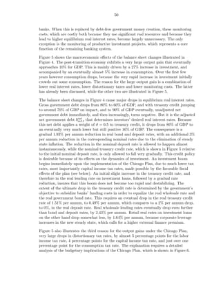 50


banks. When this is replaced by debt-free government money creation, these monitoring
costs, which are costly both because they use signiﬁcant real resources and because they
lead to higher equilibrium real interest rates, become largely unnecessary. The only
exception is the monitoring of productive investment projects, which represents a core
function of the remaining banking system.

Figure 5 shows the macroeconomic eﬀects of the balance sheet changes illustrated in
Figure 4. The post-transition economy exhibits a very large output gain that eventually
approaches 10% for GDP. This is mainly driven by a 27% increase in investment, and
accompanied by an eventually almost 5% increase in consumption. Over the ﬁrst few
years however consumption drops, because the very rapid increase in investment initially
crowds out some consumption. The reason for the large output gain is a combination of
lower real interest rates, lower distortionary taxes and lower monitoring costs. The latter
has already been discussed, while the other two are illustrated in Figure 5.

The balance sheet changes in Figure 4 cause major drops in equilibrium real interest rates.
Gross government debt drops from 80% to 60% of GDP, and with treasury credit jumping
to around 70% of GDP on impact, and to 90% of GDP eventually, unadjusted net
government debt immediately, and then increasingly, turns negative. But it is the adjusted
net government debt brat that determines investors’ desired real interest rates. Because
                        net,t
this net debt applies a weight of ϑ = 0.5 to treasury credit, it drops from 80% of GDP to
an eventually very much lower but still positive 16% of GDP. The consequence is a
gradual 1.93% per annum reduction in real bond and deposit rates, with an additional 3%
per annum reduction in the corresponding nominal rates due to the elimination of steady
state inﬂation. The reduction in the nominal deposit rate is allowed to happen almost
instantaneously, while the nominal treasury credit rate, which is shown in Figure 5 relative
to the initial nominal deposit rate, is only allowed to fall very gradually. This credit policy
is desirable because of its eﬀects on the dynamics of investment. An investment boom
begins immediately upon the implementation of the Chicago Plan, due to much lower tax
rates, most importantly capital income tax rates, made possible by the favorable ﬁscal
eﬀects of the plan (see below). An initial slight increase in the treasury credit rate, and
therefore in the real lending rate on investment loans, followed by a gradual rate
reduction, insures that this boom does not become too rapid and destabilizing. The
extent of the ultimate drop in the treasury credit rate is determined by the government’s
objective to subsidize banks’ funding costs in order to equalize the real wholesale rate and
the real government bond rate. This requires an eventual drop in the real treasury credit
rate of 1.51% per annum, to 0.49% per annum, which compares to a 2% per annum drop,
to 0%, in the real deposit rate. Real wholesale lending rates eventually drop even further
than bond and deposit rates, by 2.43% per annum. Retail real rates on investment loans
on the other hand drop somewhat less, by 1.64% per annum, because corporate leverage
increases in the new steady state, which calls for a higher external ﬁnance premium.

Figure 5 also illustrates the third reason for the output gains under the Chicago Plan,
very large drops in distortionary tax rates, by almost 5 percentage points for the labor
income tax rate, 4 percentage points for the capital income tax rate, and just over one
percentage point for the consumption tax rate. The explanation requires a detailed
analysis of the budgetary implications of the Chicago Plan, which is shown in Figure 6.
 