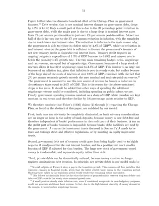 51


Figure 6 illustrates the dramatic beneﬁcial eﬀect of the Chicago Plan on government
ﬁnances.41 Debt service, that is net nominal interest charges on government debt, drops
by 4.2% of GDP. Only a small part of this is due to the 20 percentage point reduction in
government debt, while the major part is due to a large drop in nominal interest rates
from 6% per annum pre-transition to just over 1% per annum post-transition. More than
half of this is in turn due to the 3% per annum reduction in inﬂation, with the remainder
due to much lower real interest rates. The reduction in inﬂation is the main reason why
the government is able to reduce its deﬁcit ratio by 2.8% of GDP42 , while the reduction in
real interest rates on the gross debt is suﬃcient to ﬁnance the government’s issuance of
net new treasury credit at favorable real interest rates. Treasury credit requires an
ongoing budgetary expenditure of 1.3% of GDP because its 0.49% real interest rate is
below the economy’s 2% growth rate. The two main remaining budget items, seigniorage
and tax revenue, are equal but of opposite sign. Government issuance of a large stock of
reserves allows it to collect seigniorage equal to 3.6% of GDP. This number is so large not
because of an inﬂation tax, given that inﬂation is zero in steady state, but rather because
of the large size of the stock of reserves at over 180% of GDP, combined with the fact that
2% per annum economic growth exceeds the zero nominal and real rate paid on reserves.43
The government is assumed to use this new source of revenue to ﬁnance a reduction in
distortionary taxes equal to 3.6% of GDP. This is the reason for the above-mentioned
drops in tax rates. It should be added that other ways of spending the additional
seigniorage revenue could be considered, including spending on public infrastructure.
Finally, government spending remains constant as a share of GDP, while transfers are kept
constant in real terms and therefore decline by 0.6 percentage points relative to GDP.

We therefore conclude that Fisher’s (1936) claims (2) through (4) regarding the Chicago
Plan, as listed in the abstract of this paper, are validated by our model.

First, bank runs can obviously be completely eliminated, as bank solvency considerations
are no longer an issue in the safety of bank deposits, because money is now debt-free and
therefore independent of banks’ performance in the credit part of their business. A run on
the credit part of banks’ business is impossible because banks’ debt liabilities are held by
the government. A run on the investment trusts discussed in Section IV.A needs to be
ruled out through strict and eﬀective regulations, or by insisting on equity investment
trusts.

Second, government debt net of treasury credit goes from being highly positive to highly
negative if unadjusted for the real interest burden, and to a positive but much smaller
fraction of GDP if adjusted for that burden. The large new stock of government-issued
money is irredeemable, and represents equity rather than debt.

Third, private debts can be dramatically reduced, because money creation no longer
requires simultaneous debt creation. In principle, net private debts in our model could be
  41
     Several subplots of Figure 6 show a gap in the transition period. This concerns all ﬂow variables that
represent changes in ﬁnancial stocks, given that the latter exhibit large jumps in the transition period.
Showing these values in the transition period would render the remaining values unreadable.
  42
     This follows mechanically from the fact that the factor of proportionality between long-run deﬁcit- and
debt-to-GDP ratios is the steady state nominal growth rate.
  43
     A small positive steady state inﬂation rate, even if considered acceptable for non-budgetary purposes,
would not generate additional ﬁscal revenue. In fact, due to the high interest elasticity of money demand at
the margin, it would reduce seigniorage income.
 