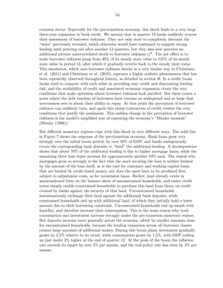 53


common factor. Especially for the pre-transition economy, this shock leads to a very large
three-year expansion in bank credit. We assume that in quarter 13 banks suddenly reverse
their assessment of borrower riskiness. They not only start to completely discount the
“news” previously revealed, which otherwise would have continued to support strong
lending until petering out after another 12 quarters, but they also now perceive an
additional adverse autocorrelated shock to borrower riskiness εz2 . The net eﬀect is to
                                                                 t
make borrower riskiness jump from 40% of its steady state value to 125% of its steady
state value in period 13, after which it gradually reverts back to the steady state value.
This simulation, which uses borrower riskiness shocks in a very similar way to Christiano
et al. (2011) and Christiano et al. (2010), captures a highly realistic phenomenon that has
been repeatedly observed throughout history, as detailed in section II. In a credit boom
banks tend to compete with each other in providing easy credit and discounting lending
risk, and the availability of credit and associated economic expansion create the very
conditions that make optimism about borrower riskiness look justiﬁed. But there comes a
point where the debt burdens of borrowers have become so widespread and so large that
nervousness sets in about their ability to repay. At that point the perception of borrower
riskiness can suddenly turn, and again this sharp contraction of credit creates the very
conditions that justify the pessimism. This sudden change in the perception of borrower
riskiness is the model’s simpliﬁed way of capturing the economy’s “Minsky moment”
(Minsky (1986)).

But diﬀerent monetary regimes cope with this shock in very diﬀerent ways. The solid line
in Figure 7 shows the response of the pre-transition economy. Bank loans grow very
strongly over the initial boom period, by over 50% of GDP, and banks endogenously
create the corresponding bank deposits to “fund” the additional lending. A decomposition
shows that about 70% of the additional lending is due to higher mortgage loans, while the
remaining three loan types account for approximately another 10% each. The reason why
mortgages grow so strongly is the fact that the asset securing the loan is neither limited
by the amount of the loan itself, as is the case for consumer and working capital loans
that are backed by credit-based money, nor does the asset have to be produced ﬁrst,
subject to adjustment costs, as for investment loans. Rather, land already exists in
unencumbered form on the balance sheet of unconstrained households, and easier credit
terms simply enable constrained households to purchase this land from them, on credit
created by banks against the security of that land. Unconstrained households
instantaneously exchange their land against the additional bank deposits, while
constrained households end up with additional land, of which they initially hold a lower
amount due to their borrowing constraint. Unconstrained households end up awash with
liquidity, and therefore increase their consumption. This is the main reason why both
consumption and investment increase strongly under the pre-transition monetary regime.
But deposits increase more generally across the economy, albeit by smaller amounts than
for unconstrained households, because the lending expansion across all borrower classes
creates large amounts of additional money. During this boom phase investment gradually
grows by 2.5% relative to its trend, while consumption grows by 1.5%, with GDP ending
up just under 2% higher at the end of quarter 12. At the peak of the boom the inﬂation
rate exceeds its target by over 3% per annum, and the real policy rate has risen by 2% per
annum.
 