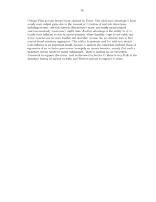 56


Chicago Plan go even beyond those claimed by Fisher. One additional advantage is large
steady state output gains due to the removal or reduction of multiple distortions,
including interest rate risk spreads, distortionary taxes, and costly monitoring of
macroeconomically unnecessary credit risks. Another advantage is the ability to drive
steady state inﬂation to zero in an environment where liquidity traps do not exist, and
where monetarism becomes feasible and desirable because the government does in fact
control broad monetary aggregates. This ability to generate and live with zero steady
state inﬂation is an important result, because it answers the somewhat confused claim of
opponents of an exclusive government monopoly on money issuance, namely that such a
monetary system would be highly inﬂationary. There is nothing in our theoretical
framework to support this claim. And as discussed in Section II, there is very little in the
monetary history of ancient societies and Western nations to support it either.
 