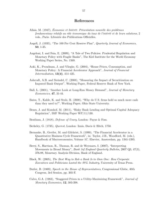 57


                                    References

Allais, M. (1947), Économie et Intérêt: Présentation nouvelle des problèmes
     fondamentaux relatifs au rôle économique du taux de l’intérêt et de leurs solutions, 2
     vols., Paris: Librairie des Publications Oﬃcielles.

Angell, J. (1935), “The 100 Per Cent Reserve Plan”, Quarterly Journal of Economics,
   50, 1-35.

Angeloni, I. and Faia, E. (2009), “A Tale of Two Policies: Prudential Regulation and
   Monetary Policy with Fragile Banks”, The Kiel Institute for the World Economy
   Working Paper Series, No. 1569.

Aoki, K., Proudman, J. and Vlieghe, G. (2004), “House Prices, Consumption, and
    Monetary Policy: A Financial Accelerator Approach”, Journal of Financial
    Intermediation, 13(4), 414—435.

Ashcraft, A.B. and Steindel, C. (2008), “Measuring the Impact of Securitization on
    Imputed Bank Output”, Working Paper, Federal Reserve Bank of New York.

Ball, L. (2001), “Another Look at Long-Run Money Demand”, Journal of Monetary
     Economcics, 47, 31-44.

Bates, T., Kahle, K. and Stulz, R. (2008), “Why do U.S. ﬁrms hold so much more cash
    than they used to?”, Working Paper, Ohio State University.

Benes, J. and Kumhof, M. (2011), “Risky Bank Lending and Optimal Capital Adequacy
    Regulation”, IMF Working Paper WP/11/130.

Bentham, J. (1818), Defense of Usury, London: Payne & Foss.

Berkeley, G. (1735), Querest, London: Innis, Davis & Hitch, 1750.

Bernanke, B., Gertler, M. and Gilchrist, S. (1999), “The Financial Accelerator in a
    Quantitative Business Cycle Framework”, in: Taylor, J.B., Woodford, M. (eds.),
    Handbook of Macroeconomics, Volume 1C. Elsevier, Amsterdam, pp. 1341-1393.

Berry, S., Harrison, R., Thomas, R. and de Weymarn, I. (2007), “Interpreting
    Movements in Broad Money”, Bank 2of England Quarterly Bulletin, 2007 Q3, 47(3),
    376-88, Monetary Analysis Division, Bank of England.

Black, W. (2005), The Best Way to Rob a Bank Is to Own One: How Corporate
    Executives and Politicians Looted the S&L Industry, University of Texas Press.

Butler, B. (1869), Speech in the House of Representatives, Congressional Globe, 40th
    Congress, 3rd Session, pp. 303 ﬀ.

Calvo, G.A. (1983), “Staggered Prices in a Utility-Maximizing Framework”, Journal of
    Monetary Economics, 12, 383-398.
 