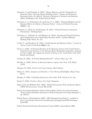 58


Carpenter, S. and Demiralp, S. (2010), “Money, Reserves, and the Transmission of
    Monetary Policy: Does the Money Multiplier Exist?”, Finance and Economics
    Discussion Series, No. 2010-41, Divisions of Research & Statistics and Monetary
    Aﬀairs, Washington, DC: Federal Reserve Board.

Christiano, L. J., Eichenbaum, M. and Evans, C. L. (2005), “Nominal Rigidities and the
    Dynamic Eﬀects of a Shock to Monetary Policy,” Journal of Political Economy,
    113(1), 1—45.

Christiano, L., Motto, R. and Rostagno, M. (2011), “Financial Factors in Economic
    Fluctuations”, Working Paper.

Christiano, L., Trabandt, M. and Walentin, K. (2010), “Introducing Financial Frictions
    and Unemployment into a Small Open Economy Model”, Sveriges Riksbank
    Working Paper Series, No. 214.

Curdia, V. and Woodford, M. (2010), “Credit Spreads and Monetary Policy”, Journal of
    Money, Credit and Banking, 24(6), 3—35.

Currie, L. (1934), “A Proposed Revision of the Monetary System of the United States”,
    submitted to the Secretary of the Treasury Henry Morgenthau, September, reprinted
    in Currie (1968), The Supply and Control of Money in the United States, New York:
    Russell and Russell.

Cutting, B. (1934), “Is Private Banking Doomed?”, Liberty (May), pp. 7-10.

Del Mar, A. (1895), History of Monetary Systems, reprint: New York, A.M. Kelley
    (1978).

Dempsey, B. (1948), Interest and Usury, London: Denis Dobson.

Dillaye, S. (1877), Assignats and Mandats: A True History, Philadelphia: Henry Carey
     Baird.

Douglas, P. (1935), Controlling Depressions, New York: W.W. Norton & Co., Inc.

Einzig, P. (1966), Primitive Money, New York: Pergamon.

Engen, E.M. and Hubbard, R.G. (2004), “Federal Government Debt and Interest Rates”,
    NBER Macroeconomics Annual, 19, 83-138.

Federal Accounting Standards Advisory Board (2012), Federal Accounting Standards
    Advisory Board Handbook, Statements of Federal Financial Accounting Standards 7,
    pp. 106-107.

Federal Bureau of Investigations (2007), “2007 Mortgage Fraud Report”, available at
    http://www.fbi.gov/stats-services/publications/mortgage-fraud-2007/mortgage-
    fraud-2007.

Federal Financial Institutions Examination Council (2007), Annual Report 2006,
 