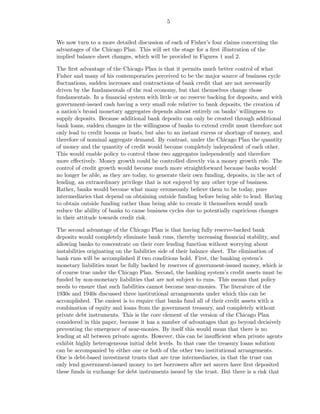 5


We now turn to a more detailed discussion of each of Fisher’s four claims concerning the
advantages of the Chicago Plan. This will set the stage for a ﬁrst illustration of the
implied balance sheet changes, which will be provided in Figures 1 and 2.

The ﬁrst advantage of the Chicago Plan is that it permits much better control of what
Fisher and many of his contemporaries perceived to be the major source of business cycle
ﬂuctuations, sudden increases and contractions of bank credit that are not necessarily
driven by the fundamentals of the real economy, but that themselves change those
fundamentals. In a ﬁnancial system with little or no reserve backing for deposits, and with
government-issued cash having a very small role relative to bank deposits, the creation of
a nation’s broad monetary aggregates depends almost entirely on banks’ willingness to
supply deposits. Because additional bank deposits can only be created through additional
bank loans, sudden changes in the willingness of banks to extend credit must therefore not
only lead to credit booms or busts, but also to an instant excess or shortage of money, and
therefore of nominal aggregate demand. By contrast, under the Chicago Plan the quantity
of money and the quantity of credit would become completely independent of each other.
This would enable policy to control these two aggregates independently and therefore
more eﬀectively. Money growth could be controlled directly via a money growth rule. The
control of credit growth would become much more straightforward because banks would
no longer be able, as they are today, to generate their own funding, deposits, in the act of
lending, an extraordinary privilege that is not enjoyed by any other type of business.
Rather, banks would become what many erroneously believe them to be today, pure
intermediaries that depend on obtaining outside funding before being able to lend. Having
to obtain outside funding rather than being able to create it themselves would much
reduce the ability of banks to cause business cycles due to potentially capricious changes
in their attitude towards credit risk.

The second advantage of the Chicago Plan is that having fully reserve-backed bank
deposits would completely eliminate bank runs, thereby increasing ﬁnancial stability, and
allowing banks to concentrate on their core lending function without worrying about
instabilities originating on the liabilities side of their balance sheet. The elimination of
bank runs will be accomplished if two conditions hold. First, the banking system’s
monetary liabilities must be fully backed by reserves of government-issued money, which is
of course true under the Chicago Plan. Second, the banking system’s credit assets must be
funded by non-monetary liabilities that are not subject to runs. This means that policy
needs to ensure that such liabilities cannot become near-monies. The literature of the
1930s and 1940s discussed three institutional arrangements under which this can be
accomplished. The easiest is to require that banks fund all of their credit assets with a
combination of equity and loans from the government treasury, and completely without
private debt instruments. This is the core element of the version of the Chicago Plan
considered in this paper, because it has a number of advantages that go beyond decisively
preventing the emergence of near-monies. By itself this would mean that there is no
lending at all between private agents. However, this can be insuﬃcient when private agents
exhibit highly heterogeneous initial debt levels. In that case the treasury loans solution
can be accompanied by either one or both of the other two institutional arrangements.
One is debt-based investment trusts that are true intermediaries, in that the trust can
only lend government-issued money to net borrowers after net savers have ﬁrst deposited
these funds in exchange for debt instruments issued by the trust. But there is a risk that
 