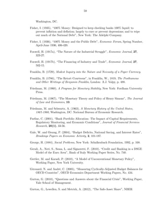 59


    Washington, DC.

Fisher, I. (1935), “100% Money: Designed to keep checking banks 100% liquid; to
    prevent inﬂation and deﬂation; largely to cure or prevent depressions; and to wipe
    out much of the National Debt”, New York: The Adelphi Company.

Fisher, I. (1936), “100% Money and the Public Debt”, Economic Forum, Spring Number,
    April-June 1936, 406-420.

Foxwell, H. (1917a), “The Nature of the Industrial Struggle”, Economic Journal, 27,
    323-27.

Foxwell, H. (1917b), “The Financing of Industry and Trade”, Economic Journal, 27,
    502-15.

Franklin, B. (1729), Modest Inquiry into the Nature and Necessity of a Paper Currency.

Franklin, B. (1786), “The Retort Courteous”, in Franklin, W., 1819, The Posthumous
    and Other Writings of Benjamin Franklin, London: A.J. Valpy, p. 488.

Friedman, M. (1960), A Program for Monetary Stability, New York: Fordham University
     Press.

Friedman, M. (1967), “The Monetary Theory and Policy of Henry Simons”, The Journal
     of Law and Economics, 10.

Friedman, M. and Schwartz, A. (1963), A Monetary History of the United States,
     1867-1960, Washington, DC: National Bureau of Economic Research.

Furﬁne, C. (2001), “Bank Portfolio Allocation: The Impact of Capital Requirements,
    Regulatory Monitoring, and Economic Conditions”, Journal of Financial Services
    Research, 20(1), 33-56.

Gale, W. and Orszag, P. (2004), “Budget Deﬁcits, National Saving, and Interest Rates”,
    Brookings Papers on Economic Activity, 2, 101-187.

George, H. (1884), Social Problems, New York: Schalkenbach Foundation, 1992, p. 168.

Gerali, A., Neri, S., Sessa, L. and Signoretti, F. (2010), “Credit and Banking in a DSGE
    Model of the Euro Area”, Bank of Italy Working Paper Series, No. 740.

Gertler, M. and Karadi, P. (2010), “A Model of Unconventional Monetary Policy”,
    Working Paper, New York University.

Girouard, N. and André, C. (2005), “Measuring Cyclically-Adjusted Budget Balances for
    OECD Countries”, OECD Economics Department Working Papers, No. 434.

Gorton, G. (2010), “Questions and Answers about the Financial Crisis”, Working Paper,
    Yale School of Management.

Gorton, G., Lewellen, S. and Metrick, A. (2012), “The Safe-Asset Share”, NBER
 