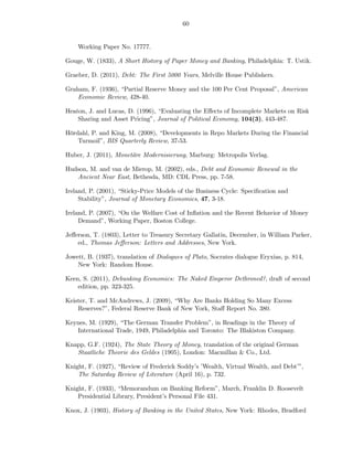 60


    Working Paper No. 17777.

Gouge, W. (1833), A Short History of Paper Money and Banking, Philadelphia: T. Ustik.

Graeber, D. (2011), Debt: The First 5000 Years, Melville House Publishers.

Graham, F. (1936), “Partial Reserve Money and the 100 Per Cent Proposal”, American
    Economic Review, 428-40.

Heaton, J. and Lucas, D. (1996), “Evaluating the Eﬀects of Incomplete Markets on Risk
    Sharing and Asset Pricing”, Journal of Political Economy, 104(3), 443-487.

Hördahl, P. and King, M. (2008), “Developments in Repo Markets During the Financial
    Turmoil”, BIS Quarterly Review, 37-53.

Huber, J. (2011), Monetäre Modernisierung, Marburg: Metropolis Verlag.

Hudson, M. and van de Mierop, M. (2002), eds., Debt and Economic Renewal in the
   Ancient Near East, Bethesda, MD: CDL Press, pp. 7-58.

Ireland, P. (2001), “Sticky-Price Models of the Business Cycle: Speciﬁcation and
     Stability”, Journal of Monetary Economics, 47, 3-18.

Ireland, P. (2007), “On the Welfare Cost of Inﬂation and the Recent Behavior of Money
     Demand”, Working Paper, Boston College.

Jeﬀerson, T. (1803), Letter to Treasury Secretary Gallatin, December, in William Parker,
    ed., Thomas Jeﬀerson: Letters and Addresses, New York.

Jowett, B. (1937), translation of Dialogues of Plato, Socrates dialogue Eryxias, p. 814,
    New York: Random House.

Keen, S. (2011), Debunking Economics: The Naked Emperor Dethroned?, draft of second
    edition, pp. 323-325.

Keister, T. and McAndrews, J. (2009), “Why Are Banks Holding So Many Excess
    Reserves?”, Federal Reserve Bank of New York, Staﬀ Report No. 380.

Keynes, M. (1929), “The German Transfer Problem”, in Readings in the Theory of
   International Trade, 1949, Philadelphia and Toronto: The Blakiston Company.

Knapp, G.F. (1924), The State Theory of Money, translation of the original German
   Staatliche Theorie des Geldes (1905), London: Macmillan & Co., Ltd.

Knight, F. (1927), “Review of Frederick Soddy’s ’Wealth, Virtual Wealth, and Debt’”,
    The Saturday Review of Literature (April 16), p. 732.

Knight, F. (1933), “Memorandum on Banking Reform”, March, Franklin D. Roosevelt
    Presidential Library, President’s Personal File 431.

Knox, J. (1903), History of Banking in the United States, New York: Rhodes, Bradford
 