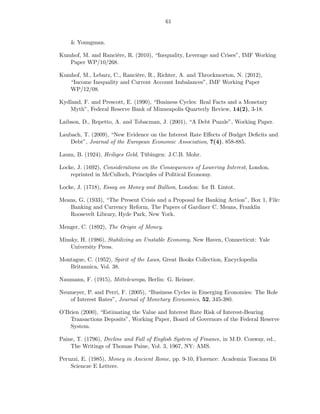61


    & Youngman.

Kumhof, M. and Rancière, R. (2010), “Inequality, Leverage and Crises”, IMF Working
   Paper WP/10/268.

Kumhof, M., Lebarz, C., Rancière, R., Richter, A. and Throckmorton, N. (2012),
   “Income Inequality and Current Account Imbalances”, IMF Working Paper
   WP/12/08.

Kydland, F. and Prescott, E. (1990), “Business Cycles: Real Facts and a Monetary
   Myth”, Federal Reserve Bank of Minneapolis Quarterly Review, 14(2), 3-18.

Laibson, D., Repetto, A. and Tobacman, J. (2001), “A Debt Puzzle”, Working Paper.

Laubach, T. (2009), “New Evidence on the Interest Rate Eﬀects of Budget Deﬁcits and
    Debt”, Journal of the European Economic Association, 7(4), 858-885.

Laum, B. (1924), Heiliges Geld, Tübingen: J.C.B. Mohr.

Locke, J. (1692), Considerations on the Consequences of Lowering Interest, London,
    reprinted in McCulloch, Principles of Political Economy.

Locke, J. (1718), Essay on Money and Bullion, London: for B. Lintot.

Means, G. (1933), “The Present Crisis and a Proposal for Banking Action”, Box 1, File:
   Banking and Currency Reform, The Papers of Gardiner C. Means, Franklin
   Roosevelt Library, Hyde Park, New York.

Menger, C. (1892), The Origin of Money.

Minsky, H. (1986), Stabilizing an Unstable Economy, New Haven, Connecticut: Yale
    University Press.

Montague, C. (1952), Spirit of the Laws, Great Books Collection, Encyclopedia
   Britannica, Vol. 38.

Naumann, F. (1915), Mitteleuropa, Berlin: G. Reimer.

Neumeyer, P. and Perri, F. (2005), “Business Cycles in Emerging Economies: The Role
   of Interest Rates”, Journal of Monetary Economics, 52, 345-380.

O’Brien (2000), “Estimating the Value and Interest Rate Risk of Interest-Bearing
    Transactions Deposits”, Working Paper, Board of Governors of the Federal Reserve
    System.

Paine, T. (1796), Decline and Fall of English System of Finance, in M.D. Conway, ed.,
    The Writings of Thomas Paine, Vol. 3, 1967, NY: AMS.

Peruzzi, E. (1985), Money in Ancient Rome, pp. 9-10, Florence: Academia Toscana Di
    Sciencze E Lettere.
 