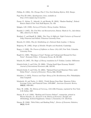 62


Phillips, R. (1994), The Chicago Plan & New Deal Banking Reform, M.E. Sharpe.

Pope Pius XI (1931), Quadragesimo Anno, available at:
    http://www.osjspm.org/cst/qa.htm.

Pozsar, Z., Adrian, T., Ashcraft, A. and Boesky, H. (2010), “Shadow Banking”, Federal
    Reserve Bank of New York Staﬀ Reports, No. 458.

Quiggin, A.H. (1949), Survey of Primitive Money, London: Metheun.

Randall, J. (1937), The Civil War and Reconstruction, Boston: Heath & Co., 2nd edition
   1961, edited by D. David.

Reinhart, C. and Rogoﬀ, K. (2009), This Time Is Diﬀerent: Eight Centuries of Financial
    Folly, Princeton and Oxford: Princeton University Press.

Ricardo, D. (1824), Plan for Establishing of a National Bank, London: J. Murray.

Ridgeway, W. (1892), Origin of Metallic Weights and Standards, Cambridge.

Rogers, J. (1929), The Process of Inﬂation in France 1914-1927, New York: Columbia
    University Press.

Rogoﬀ, K. (1998), “Blessing or Curse? Foreign and Underground Demand for Euro
    Notes”, Economic Policy: A European Forum, 26, 261-290.

Schacht, H. (1967), The Magic of Money, translation by P. Erskine, London: Oldbourne.

Schmitt-Grohé, S. and Uribe, M. (2003), “Closing Small Open Economy Models”,
    Journal of International Economics, 61, 163-185.

Schmitt-Grohé, S. and Uribe, M. (2004), “Optimal Fiscal and Monetary Policy under
    Sticky Prices”, Journal of Economic Theory, 114, 198-230.

Schuckers, J. (1874), Finances and Paper Money of the Revolutionary War, Philadelphia:
    John Campbell.

Schularick, M. and Taylor, A. (2012), “Credit Booms Gone Bust: Monetary Policy,
    Leverage Cycles, and Financial Crises, 1870-2008”, American Economic Review,
    102(2), 1029-1061.

Shaw, W. (1896), The History of Currency, 1252-1896, Putnams, reprinted by New York:
    A.M. Kelley, 1967.

Simons, H. et al. (1933), “Banking and Currency Reform”, manuscript, printed in
    Warren Samuels, ed., Research in the History of Economic Thought and
    Methodology, Archival Supplement, Volume 4, Greenwich, CT: JAI Press.

Simons, H. (1946), “Debt Policy and Banking Policy”, Review of Economic Statistics,
    28(2), 85-89.
 