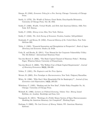 63


Simons, H. (1948), Economic Policy for a Free Society, Chicago: University of Chicago
    Press.

Smith, A. (1776), The Wealth of Nations, Great Books, Encyclopedia Britannica,
    University of Chicago Press, Vol. 39, 1952.

Soddy, F. (1926), Wealth, Virtual Wealth, and Debt, 2nd American Edition, 1933, New
    York: E.P. Dutton.

Soddy, F. (1933), Money versus Man, New York: Dutton.

Soddy, F. (1943), The Arch Enemy of Economic Freedom, London: Self-published.

Studenski, P. and Kroos, H. (1952), Financial History of the United States, New York:
    McGraw Hill.

Tobin, J. (1985), “Financial Innovation and Deregulation in Perspective”, Bank of Japan
    Monetary and Economic Studies, 3, 19-29.

Ueda, K. and Brooks, R. (2011), “User Manual for the Corporate Vulnerability Utility:
   The 4th Edition”, International Monetary Fund.

Van den Heuvel, S. (2005), “The Bank Capital Channel of Monetary Policy”, Working
    Paper, Wharton School, University of Pennsylvania.

Van den Heuvel, S. (2008), “The Welfare Cost of Bank Capital Requirements”, Journal
    of Monetary Economics, 55(2), 298-320.

Veblen, T. (1921), The Engineers and the Price System.

Werner, R. (2005), New Paradigm in Macroeconomics, New York: Palgrave/Macmillan.

White, M. (1998), “Why Don’t More Households File for Bankruptcy?”, Journal of Law,
   Economics and Organization, 14(2), 205-231.

Whittlesey, C. (1935), “Banking and the New Deal”, Public Policy Pamphlet No. 16,
   Chicago: University of Chicago Press.

Wicksell, K. (1906), Lectures on Political Economy, Volume Two: Money, Lionel
    Robbins, ed., London: Routledge and Sons, Ltd.

Yamaguchi, K. (2011), “Workings of a Public Money System of Open Macroeconomics:
   Modeling the American Monetary Act Completed”, Working Paper.

Zarlenga, S. (2002), The Lost Science of Money, Valatie, NY: American Monetary
    Institute.
 