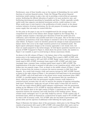 7


Furthermore, none of these beneﬁts come at the expense of diminishing the core useful
functions of a private ﬁnancial system. Under the Chicago Plan private ﬁnancial
institutions would continue to play a key role in providing a state-of-the-art payments
system, facilitating the eﬃcient allocation of capital to its most productive uses, and
facilitating intertemporal smoothing by households and ﬁrms. Credit, especially socially
useful credit that supports real physical investment activity, would continue to exist.
What would cease to exist however is the proliferation of credit created, at the almost
exclusive initiative of private institutions, for the sole purpose of creating an adequate
money supply that can easily be created debt-free.

At this point in the paper it may not be straightforward for the average reader to
comprehend the nature of the balance sheet changes implied by the Chicago Plan. A
complete analysis requires a thorough prior discussion of both the model and of its
calibration, and is therefore only possible much later in the paper. But we feel that at least
a preliminary presentation of the main changes is essential to aid in the comprehension of
what follows. In Figures 1 and 2 we therefore present the changes in bank and government
balance sheets that occur in the single transition period of our simulated model. The
ﬁgures ignore subsequent changes as the economy approaches a new steady state, but
those are small compared to the initial changes. In both ﬁgures quantities reported are in
percent of GDP. Compared to Figure 3, which shows the precise results, the numbers in
Figure 1 are rounded, in part to avoid having to discuss unnecessary details.

As shown in the left column of Figure 1, the balance sheet of the consolidated ﬁnancial
system prior to the implementation of the Chicago Plan is equal to 200% of GDP, with
equity and deposits equal to 16% and 184% of GDP. Banks’ assets consist of government
bonds equal to 20% of GDP, investment loans equal to 80% of GDP, and other loans
(mortgage loans, consumer loans, working capital loans) equal to 100% of GDP. The
implementation of the plan is assumed to take place in one transition period, which can be
broken into two separate stages. First, as shown in the middle column of Figure 1, banks
have to borrow from the treasury to procure the reserves necessary to fully back their
deposits. As a result both treasury credit and reserves increase by 184% of GDP. Second,
as shown in the right column of Figure 1, the principal of all bank loans to the government
(20% of GDP), and of all bank loans to the private sector except investment loans (100%
of GDP), is cancelled against treasury credit. For government debt the cancellation is
direct, while for private debt the government transfers treasury credit balances to
restricted private accounts that can only be used for the purpose of repaying outstanding
bank loans. Furthermore, banks pay out part of their equity to keep their net worth in
line with now much reduced oﬃcial capital adequacy requirements, with the government
making up the diﬀerence of 7% of GDP by injecting additional treasury credit. The solid
line in the balance sheet in the right column of Figure 1 represents the now strict
separation between the monetary and credit functions of the banking system. Money
remains nearly unchanged, but it is now fully backed by reserves. Credit consists only of
investment loans, which are ﬁnanced by a reduced level of equity equal to 9% of GDP, and
by what is left of treasury credit, 71% of GDP, after the buy-backs of government and
private debts and the injection of additional credit following the equity payout.

Figure 2 illustrates the balance sheet of the government, which prior to the Chicago Plan
consists of government debt equal to 80% of GDP, with unspeciﬁed other assets used as
the balancing item. The issuance of treasury credit equal to 184% of GDP represents a
 