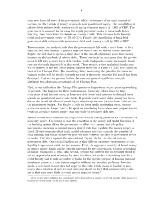 8


large new ﬁnancial asset of the government, while the issuance of an equal amount of
reserves, in other words of money, represents new government equity. The cancellation of
private debts reduces both treasury credit and government equity by 100% of GDP. The
government is assumed to tax away the equity payout of banks to households before
injecting those funds back into banks as treasury credit. This increases both treasury
credit and government equity by 7% of GDP. Finally, the cancellation of bank-held
government debt reduces both government debt and treasury credit by 20% of GDP.

To summarize, our analysis ﬁnds that the government is left with a much lower, in fact
negative, net debt burden. It gains a large net equity position due to money issuance,
despite the fact that it spends a large share of the one-oﬀ seigniorage gains from money
issuance on the buy-back of private debts. These buy-backs in turn mean that the private
sector is left with a much lower debt burden, while its deposits remain unchanged. Bank
runs are obviously impossible in this world. These results, whose analytical foundations
will be derived in the rest of the paper, support three out of Fisher’s (1936) four claims in
favor of the Chicago Plan. The remaining claim, concerning the potential for smoother
business cycles, will be veriﬁed towards the end of the paper, once the full model has been
developed. But we can go even further, because our general equilibrium analysis
highlights two additional advantages of the Chicago Plan.

First, in our calibration the Chicago Plan generates longer-term output gains approaching
10 percent. This happens for three main reasons. Monetary reform leads to large
reductions of real interest rates, as lower net debt levels lead investors to demand lower
spreads on government and private debts. It permits much lower distortionary tax rates,
due to the beneﬁcial eﬀects of much higher seigniorage income (despite lower inﬂation) on
the government budget. And ﬁnally it leads to lower credit monitoring costs, because
scarce resources no longer have to be spent on monitoring loans whose sole purpose was to
create an adequate money supply that can easily be produced debt-free.

Second, steady state inﬂation can drop to zero without posing problems for the conduct of
monetary policy. The reason is that the separation of the money and credit functions of
the banking system allows the government to eﬀectively control multiple policy
instruments, including a nominal money growth rule that regulates the money supply, a
Basel-III-style countercyclical bank capital adequacy rule that controls the quantity of
bank lending, and ﬁnally an interest rate rule that controls the price of government credit
to banks. The latter replaces the conventional Taylor rule for the interest rate on
government debt. One critical implication of this diﬀerent monetary environment is that
liquidity traps cannot exist, for two reasons. First, the aggregate quantity of broad money
in private agents’ hands can be directly increased by the policymaker, without depending
on banks’ willingness to lend. And second, because the interest rate on treasury credit is
not an opportunity cost of money for asset investors, but rather a borrowing rate for a
credit facility that is only accessible to banks for the speciﬁc purpose of funding physical
investment projects, it can become negative without any practical problems. In other
words, a zero lower bound does not apply to this rate, which makes it feasible to keep
steady state inﬂation at zero without worrying about the fact that nominal policy rates
are in that case more likely to reach zero or negative values.3
   3
    Zero steady state inﬂation has been found to be desirable in a number of recent models of the monetary
business cycle (Schmitt-Grohé and Uribe (2004)).
 