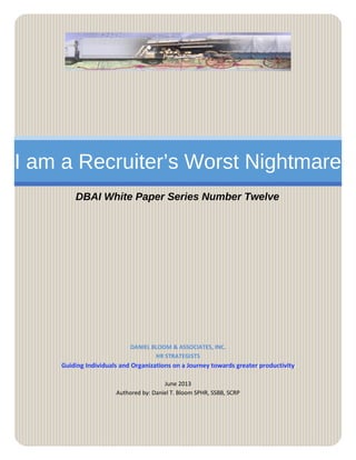 I am a Recruiter’s Worst Nightmare
DBAI White Paper Series Number Twelve
DANIEL BLOOM & ASSOCIATES, INC.
HR STRATEGISTS
Guiding Individuals and Organizations on a Journey towards greater productivity
June 2013
Authored by: Daniel T. Bloom SPHR, SSBB, SCRP
 