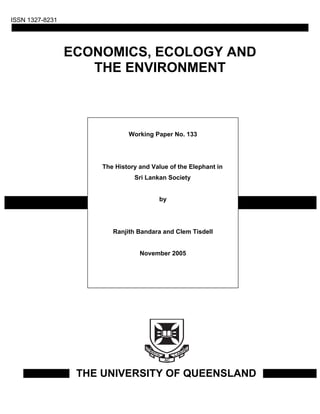ISSN 1327-8231




                 ECONOMICS, ECOLOGY AND
                    THE ENVIRONMENT



                              Working Paper No. 133




                      The History and Value of the Elephant in
                                Sri Lankan Society


                                        by




                         Ranjith Bandara and Clem Tisdell


                                  November 2005




                  THE UNIVERSITY OF QUEENSLAND
 