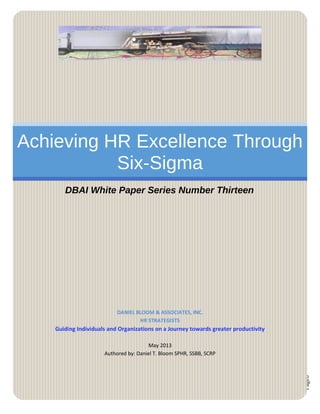Page0
Achieving HR Excellence Through
Six-Sigma
DBAI White Paper Series Number Thirteen
DANIEL BLOOM & ASSOCIATES, INC.
HR STRATEGISTS
Guiding Individuals and Organizations on a Journey towards greater productivity
May 2013
Authored by: Daniel T. Bloom SPHR, SSBB, SCRP
 