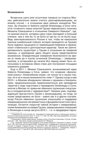 17
Возможности
Встречные шаги (или отсутствие таковых) со стороны Мос-
квы действительно можно считать разочаровывающими, во
всяком случае – в отношении двух важных инициатив Тби-
лиси. За отказом от бойкота зимней Олимпиады в Сочи чита-
ется готовность новых властей Грузии пересмотреть политику
Михаила Саакашвили в отношении Северного Кавказа27
, где,
по мнению многих, интересы двух стран совпадают в большей
степени, чем в чем бы то ни было (и где бы то ни было) еще.
Ведь заинтересованность России в том, чтобы ее кавказская
граница (наибольший отрезок которой приходится на Грузию)
была надежно защищена от перемещения боевиков и оружия,
носит стабильный и долгосрочный характер. Такая же заинте-
ресованность существует у Грузии в отношении ее северной
границы, и нахождение здесь общего языка представляется
возможным. Определяющее измерение безопасности во вре-
мя (а также до и после) сочинской Олимпиады – северокав-
казское, и оставшийся до начала Игр период может быть ис-
пользован в интересах обеих стран для построения площадки
взаимного доверия.
Еще в 2011 г. Михаил Саакашвили, вынашивавший идею
бойкота Олимпиады в Сочи, заявил, что создание «физиче-
ской угрозы» Олимпийским играм «не только не в наших пла-
нах, но и не в наших возможностях тоже»28
. Однако когда в мае
2012 г. в Абхазии обнаружили тайники с оружием и боеприпа-
сами, предназначенными предположительно для проведения
терактов в ходе подготовки и проведения Олимпиады в Сочи,
многие в Москве по привычке обвинили грузинские спецслуж-
бы в сотрудничестве с террористами29
. Никаких улик, подтвер-
ждающих причастность Грузии к происшедшему, ни тогда, ни
позже представлено не было – равно как и в других случаях,
когда Россия обвиняла грузинские спецслужбы в поддержке
северокавказских экстремистских и фундаменталистских орга-
низаций. Остается покрытой тайной история с северокавказ-
скими боевиками на севере Грузии, завершившаяся операцией
в Лапанкури в конце августа 2012 г., т.е. в преддверии парла-
27
Подробнее об этой политике см.: Хаиндрава И. Кавказский дом по тбилисскому проекту //
Россия в глобальной политике. 2012. Т. 10. № 1. С. 168–179. URL: http://www.globalaffairs.ru/number/
Kavkazskii-dom-po-tbilisskomu-proektu-15469
28
Саакашвили: Грузия представляет нулевую угрозу Сочинской олимпиаде // Civil.ge. 25 фев-
раля 2011. URL: http://www.civil.ge/rus/article.php?id=21718&search
29
См., например: Грузия хотела взорвать Сочи руками Умарова? // Аргументы и факты. 10 мая
2012. URL: http://www.aif.ru/incidents/33220; Умарова могут поддерживать грузинские спецслужбы,
считают в Госдуме // Единая Россия. 10 мая 2012. URL: http://www.er.ru/news/2012/5/10/umarova-
mogut-podderzhivat-gruzinskie-specsluzhby-schitayut-v-gosdume; Борисов Т. Гамарджоба, Умаров //
Российская газета. 11 мая 2012. URL: http://www.rg.ru/2012/05/10/terrorizm-site.html
 