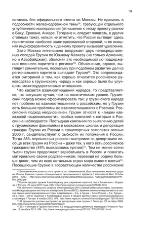 19
осталась без официального ответа из Москвы. Не вдаваясь в
подробности железнодорожной темы38
, требующей отдельного
углубленного исследования (отношение к этому проекту разное
в Баку, Ереване, Анкаре, Тегеране и, следует полагать, в других
столицах тоже), нельзя не отметить, что Россия выглядит здесь
политически наиболее заинтересованной стороной, и ее внеш-
няя индифферентность к данному проекту вызывает удивление.
Зато Москва интенсивно вооружает двух непосредствен-
ных соседей Грузии по Южному Кавказу (не только Армению,
но и Азербайджан), объясняя это необходимостью поддержа-
ния военного паритета в регионе39
. Объяснение, однако, вы-
глядит сомнительно, поскольку при подобном развитии дел из
регионального паритета выпадает Грузия40
. Это сопровожда-
ется риторикой о том, как хорошо относится российское ру-
ководство к грузинскому народу и как хорошо было бы улуч-
шить межгосударственные отношения.
Что касается взаимоотношений народов, то представляет-
ся, что ситуация лучше, чем на политическом уровне. Грузин-
ский подход можно сформулировать так: у грузинского народа
нет проблем во взаимоотношениях с российским, но у Грузии
есть большие проблемы во взаимоотношениях с Россией. Рос-
сийский подход неоднозначен. Грузин относят к «лицам кав-
казской национальности», особых симпатий к которым в Рос-
сии не наблюдается. Постыдная кампания по выявлению детей
с грузинскими фамилиями в московских школах и депортация
граждан Грузии из России в транспортных самолетах осенью
2006 г. свидетельствуют о зыбкости их положения в России.
Тогда 38% опрошенных россиян выступили за депортацию во-
обще всех грузин из России – даже тех, у кого есть российское
гражданство (49% высказались против)41
. Тем не менее сотни
тысяч грузин продолжают зарабатывать в России и помогать
материально своим родственникам, переводя на родину боль-
ше денег, чем из всех остальных стран мира вместе взятых42
.
Посещающие Грузию в возрастающем количестве российские
38
Экономические аспекты этого проекта см.: Мириманова Н. Восстановление железных дорог
на Южном Кавказе: оценка потенциального экономического эффекта // International Alert. October
2013. URL: http://www.international-alert.org/sites/default/files/Caucasus_RailwaysRehabilitationPt1_
RU_2013.pdf
39
Россия продает оружие Азербайджану для сохранения паритета сил в Закавказье – Бордю-
жа // Регнум. 26 июня 2013 года. URL: http://www.regnum.ru/news/russia/1676314.html
40
В рейтинге Глобального индекса милитаризации-2013 (Global Militarization Index), составлен-
ном Международным институтом конверсии в Бонне (BICC), Армения заняла четвертое место в спи-
ске самых милитаризированных стран, Азербайджан – 9-е, а Грузия – 54-е (Россия – 3-е, Турция –
23-е, Иран – 28-е). Армения и Азербайджан вошли в первую десятку самых милитаризированных
стран мира // Регнум. 8 ноября 2013. URL: http://www.regnum.ru/news/fd-abroad/georgia/1730118.html
41
38 процентов россиян выступают за депортацию всех грузин // Лента.ру. 20 октября 2006.
URL: http://www.lenta.ru/news/2006/10/20/deport
42
За 11 месяцев в Грузию поступило 1,3 млрд долларов денежных переводов // Новости–Гру-
зия. 18 декабря 2013. URL: http://www.newsgeorgia.ru/economy/20131217/216235221.html
 