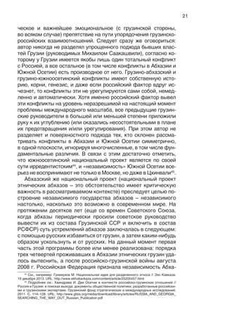 21
ческое и важнейшее эмоциональное (с грузинской стороны,
во всяком случае) препятствие на пути упорядочения грузинско-
российских взаимоотношений. Следует сразу же оговориться:
автор никогда не разделял упрощенного подхода бывших влас-
тей Грузии (руководимых Михаилом Саакашвили), согласно ко-
торому у Грузии имеется якобы лишь один тотальный конфликт
с Россией, а все остальное (в том числе конфликты в Абхазии и
Южной Осетии) есть производное от него. Грузино-абхазский и
грузино-южноосетинский конфликты имеют собственную исто-
рию, корни, генезис, и даже если российский фактор вдруг ис-
чезнет, то конфликты эти не урегулируются сами собой, немед-
ленно и автоматически. Хотя именно российский фактор вывел
эти конфликты на уровень неразрешимой на настоящий момент
проблемы международного масштаба, все предыдущие грузин-
ские руководители в большей или меньшей степени приложили
руку к их углублению (или оказались несостоятельными в плане
их предотвращения и/или урегулирования). При этом автор не
разделяет и поверхностного подхода тех, кто склонен рассма-
тривать конфликты в Абхазии и Южной Осетии симметрично,
в одной плоскости, игнорируя многочисленные, в том числе фун-
даментальные различия. В связи с этим достаточно отметить,
что южноосетинский национальный проект является по своей
сути ирредентистским44
, и «независимость» Южной Осетии все-
рьез не воспринимают не только в Москве, но даже в Цхинвали45
.
Абхазский же национальный проект (национальный проект
этнических абхазов – это обстоятельство имеет критическую
важность в рассматриваемом контексте) преследует целью по-
строение независимого государства абхазов – независимого
настолько, насколько это возможно в современном мире. На
протяжении десятков лет (еще со времен Советского Союза,
когда абхазы периодически просили советское руководство
вывести их из состава Грузинской ССР и включить в состав
РСФСР) суть устремлений абхазов заключалась в следующем:
с помощью русских избавиться от грузин, а затем каким-нибудь
образом ускользнуть и от русских. На данный момент первая
часть этой программы более или менее реализована: порядка
трех четвертей проживавших в Абхазии этнических грузин уда-
лось вытеснить, а после российско-грузинской войны августа
2008 г. Российская Федерация признала независимость Абха-
44
См., например: Гукемухов М. Национальная идея для разделенного этноса // Эхо Кавказа.
19 декабря 2013. URL: http://www.ekhokavkaza.com/content/article/25205457.html
45
Подробнее см.: Хаиндрава И. Две Осетии в контексте российско-грузинских отношений //
Россия и Грузия: в поисках выхода: документы общественной политики, разработанные российски-
ми и грузинскими экспертами. Грузинский фонд стратегических и международных исследований.
2011. С. 114–128. URL: http://www.gfsis.org/media/download/library/articles/RUSSIA_AND_GEORGIA_
SEARCHING_THE_WAY_OUT_Russian_Publication.pdf
 