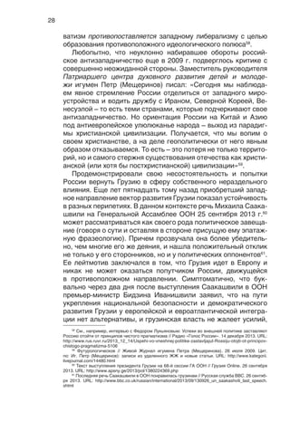 28
58
См., например, интервью с Федором Лукьяновым: Успехи во внешней политике заставляют
Россию отойти от принципов чистого прагматизма // Радио «Голос России». 14 декабря 2013. URL:
http://www.rus.ruvr.ru/2013_12_14/Uspehi-vo-vneshnej-politike-zastavljajut-Rossiju-otojti-ot-principov-
chistogo-pragmatizma-5106
59
Футурологическое // Живой Журнал игумена Петра (Мещеринова). 26 июля 2009. Цит.
по: Иг. Петр (Мещеринов): записи из удаленного ЖЖ и новые статьи. URL: http://www.kategorii.
livejournal.com/14480.html
60
Текст выступления президента Грузии на 68-й сессии ГА ООН // Грузия Online. 26 сентября
2013. URL: http://www.apsny.ge/2013/pol/1380224369.php
61
Последняя речь Саакашвили в ООН понравилась грузинам // Русская служба BBC. 26 сентяб-
ря 2013. URL: http://www.bbc.co.uk/russian/international/2013/09/130926_un_saakashvili_last_speech.
shtml
ватизм противопоставляется западному либерализму с целью
образования противоположного идеологического полюса58
.
Любопытно, что неуклонно набиравшее обороты россий-
ское антизападничество еще в 2009 г. подверглось критике с
совершенно неожиданной стороны. Заместитель руководителя
Патриаршего центра духовного развития детей и молоде-
жи игумен Петр (Мещеринов) писал: «Сегодня мы наблюда-
ем явное стремление России отделиться от западного миро-
устройства и водить дружбу с Ираном, Северной Кореей, Ве-
несуэлой – то есть теми странами, которые подчеркивают свое
антизападничество. Но ориентация России на Китай и Азию
под антиевропейское улюлюканье народа – выход из парадиг-
мы христианской цивилизации. Получается, что мы вопим о
своем христианстве, а на деле геополитически от него явным
образом отказываемся. То есть – это потеря не только террито-
рий, но и самого стержня существования отечества как христи-
анской (или хотя бы постхристианской) цивилизации»59
.
Продемонстрировали свою несостоятельность и попытки
России вернуть Грузию в сферу собственного нераздельного
влияния. Еще лет пятнадцать тому назад приобретший запад-
ное направление вектор развития Грузии показал устойчивость
в разных перипетиях. В данном контексте речь Михаила Саака-
швили на Генеральной Ассамблее ООН 25 сентября 2013 г.60
может рассматриваться как своего рода политическое завеща-
ние (говоря о сути и оставляя в стороне присущую ему эпатаж-
ную фразеологию). Причем прозвучала она более убедитель-
но, чем многие его же деяния, и нашла положительный отклик
не только у его сторонников, но и у политических оппонентов61
.
Ее лейтмотив заключался в том, что Грузия идет в Европу и
никак не может оказаться попутчиком России, движущейся
в противоположном направлении. Симптоматично, что бук-
вально через два дня после выступления Саакашвили в ООН
премьер-министр Бидзина Иванишвили заявил, что на пути
укрепления национальной безопасности и демократического
развития Грузии у европейской и евроатлантической интегра-
ции нет альтернативы, и грузинская власть не жалеет усилий,
 