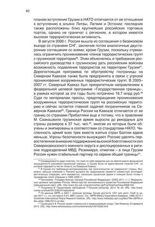 40
планам вступления Грузии в НАТО отличается от ее отношения
к вступлению в альянс Литвы, Латвии и Эстонии: последние
также расположены близ крупнейших российских торговых
портов, однако не граничат с регионом, в котором имеется
высокая террористическая активность.
В августе 2000 г. Россия вышла из соглашения о безвизовом
въезде со странами СНГ, заключив потом аналогичные двусто-
ронние соглашения со всеми, кроме Грузии, поскольку стреми-
лась ограничить проникновение членов террористических групп
с грузинской территории86
. Этим объяснялись и требования рос-
сийского руководства к грузинскому дать российским войскам
возможность подавления террористов на территории Грузии87
.
Дорогостоящая программа по обустройству госграницы на
Северном Кавказе также была предпринята в связи с угрозой
проникновения вооруженных террористических групп. В 2003–
2007 гг. Северный Кавказ был приоритетным направлением в
федеральной целевой программе «Государственная граница»,
в рамках которой за эти годы было потрачено 18,7 млрд руб.88
Судя по материалам прессы, предотвращение проникновения
вооруженных террористических групп на российскую террито-
рию и сейчас остается главной задачей пограничников на Се-
верном Кавказе89
. Граница России на Кавказе отличается от ее
границ со странами Прибалтики еще и потому, что в правление
М. Саакашвили грузинская армия выросла до рекордных для
страны размеров в 37 тыс. чел.90
, многие из которых были об-
учены и экипированы в соответствии со стандартами НАТО. Чи-
сленность армий всех трех вместе взятых стран Балтии вдвое
меньше. Угрозы безопасности вынуждают Россию уделять пер-
востепенноевниманиеподдержаниювысокойбоеготовностисил
Северокавказского военного округа и дислоцированных в реги-
оне подразделений МВД. Резюмируя, отметим – в лице Грузии
России нужен стабильный партнер по охране общей границы91
.
86
Справедливости ради отметим, что само по себе введение виз не обеспечивало физической
защищенности российско-грузинской границы, а Грузия была не единственной страной СНГ, из
которой террористы могли попасть на Северный Кавказ.
87
В Грузии эти требования воспринимались как посягательство на суверенитет страны. Воз-
можно, меньше опасений в Тбилиси вызвало бы предложение провести совместную антитерро-
ристическую операцию, хотя неизвестно, насколько грузинская армия и полиция были готовы к
проведению такой операции в 1999–2000 гг.
88
Программа «Государственная граница Российской Федерации» (2003–2011 гг.) // Федераль-
ные целевые программы России. Министерство экономического развития Российской Федерации
[официальный сайт]. URL: http://www.fcp.vpk.ru/cgi-bin/cis/fcp.cgi/Fcp/ViewFcp/View/2008/150
89
Поздняков В. Продолжаем наблюдение // Русский репортер. 2013. № 25. URL: http://www.
rusrep.ru/article/2013/06/24/nabludenie
90
По данным SIPRI, в 2007 г. военные расходы Грузии достигли 1201 млн долл. США (в це-
нах 2011 г.), что составило 9,2% ВВП страны. См.: SIPRI Military Expenditure Database, 1988–2012 //
Stockholm International Peace Research Institute. URL: http://www.milexdata.sipri.org/files/?file=SIPRI+m
ilex+data+1988-2012+v2.xlsx
91
Сушенцов А.А. России нужен стабильный и предсказуемый сосед // Эхо Кавказа. 23 февраля
2013. URL: http://www.ekhokavkaza.com/content/article/24910226.html
 