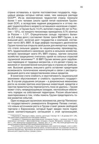 45
страна оставалась в группе постсоветских государств, поду-
шевые доходы которых сейчас ниже, чем накануне распада
СССР98
. Из-за экономических трудностей страну покинули
более 1 млн человек (около одной пятой населения Грузин-
ской ССР), а вследствие падения рождаемости и оттока лю-
дей трудоспособного возраста оставшееся население стареет.
На 2010 г. в Грузии было 14,4% жителей старше 65 лет (в Рос-
сии – 12%), на каждого пенсионера приходилось 0,75 занятых
(в России – 1,7)99
. Отрицательное сальдо торгового балан-
са (5,5 млрд долл.) составляет более трети ВВП Грузии, а ее
внешний долг, включая долг государства и компаний, состав-
ляет почти 85% ВВП. В ходе реформ последнего десятилетия
Грузия полностью открыла свой рынок для импортных товаров,
что стало сильным ударом по национальному производству.
54% трудоспособного населения занято в сельском хозяйстве,
которое производит всего 8% ВВП страны, причем сельское
хозяйство традиционно считалось одной из сильных отраслей
грузинской экономики100
. В ВВП Грузии велика доля зарубеж-
ных переводов от трудовых мигрантов, и это делает страну за-
висимой от экономической конъюнктуры в странах их пребыва-
ния. Высокий уровень внешнего долга оставляет кредиторам
возможность политических манипуляций в связи с реструкту-
ризацией долга или предоставлением новых кредитов.
В конечном счете слабость и неустойчивость национальной
экономики обусловливает и слабость грузинского государст-
ва. В случае ухудшения ситуации – а докризисные механизмы
роста на основе притока иностранных инвестиций, кредитов и
грантов правительству перезапустить пока не удалось – Грузия
может стать непредсказуемым соседом, неспособным обеспе-
чить порядок на собственной территории. Россия объективно
заинтересована в том, чтобы помочь Грузии предотвратить та-
кое развитие событий.
Один из ведущих грузинских экономистов, ректор Тбилисско-
го государственного университета Владимир Папава считает,
что новым источником роста в Грузии станет режим свободной
торговли с Евросоюзом, который будет введен после подпи-
сания соответствующего соглашения с этой организацией.
98
Журавлев C., Ивантер А. Нефть, капитал, диктатура // Эксперт. № 1. 26 декабря 2011. URL:
http://www.expert.ru/expert/2012/01/neft-kapital-i-diktatura
99
Арчвадзе И. Современное демографическое положение Грузии — заложник политико-эко-
номического состояния // Демографическая ситуация в Грузии. Материалы семинара 17 июня
2011 г. / НП «Кавказское сотрудничество». Тбилиси, 2011. С. 11. URL: http://www.georgiamonitor.org/
upload/medialibrary/8a4/8a427de67e6af833df4626239c5940cc.pdf
100
В соответствии с принятыми в Грузии правилами учета занятости каждый, у кого в собст-
венности есть участок сельскохозяйственной земли, считается занятым. Это позволяет снизить по-
казатели безработицы. Фактически же вовлечена в сельскохозяйственное производство гораздо
меньшая доля трудоспособных граждан страны.
 