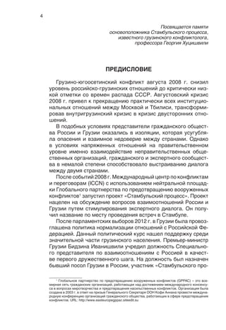 4
Посвящается памяти
основоположника Стамбульского процесса,
известного грузинского конфликтолога,
профессора Георгия Хуцишвили
ПРЕДИСЛОВИЕ
Грузино-югоосетинский конфликт августа 2008 г. снизил
уровень российско-грузинских отношений до критически низ-
кой отметки со времен распада СССР. Августовский кризис
2008 г. привел к прекращению практически всех институцио-
нальных отношений между Москвой и Тбилиси, трансформи-
ровав внутригрузинский кризис в кризис двусторонних отно-
шений.
В подобных условиях представители гражданского общест-
ва России и Грузии оказались в изоляции, которая усугубля-
ла опасения и взаимное недоверие между странами. Однако
в условиях напряженных отношений на правительственном
уровне именно взаимодействие неправительственных обще-
ственных организаций, гражданского и экспертного сообщест-
ва в немалой степени способствовало выстраиванию диалога
между двумя странами.
После событий 2008 г. Международный центр по конфликтам
и переговорам (ICCN) с использованием нейтральной площад-
ки Глобального партнерства по предотвращению вооруженных
конфликтов1
запустил проект «Стамбульский процесс». Проект
нацелен на обсуждение вопросов взаимоотношений России и
Грузии путем стимулирования экспертного диалога. Он полу-
чил название по месту проведения встреч в Стамбуле.
После парламентских выборов 2012 г. в Грузии была провоз-
глашена политика нормализации отношений с Российской Фе-
дерацией. Данный политический курс нашел поддержку среди
значительной части грузинского населения. Премьер-министр
Грузии Бидзина Иванишвили учредил должность Специально-
го представителя по взаимоотношениям с Россией в качест-
ве первого дружественного шага. На должность был назначен
бывший посол Грузии в России, участник «Стамбульского про-
1
Глобальное партнерство по предотвращению вооруженных конфликтов (GPPAC) – это все-
мирная сеть гражданских организаций, работающая над достижением международного консенсу-
са в вопросах миротворчества и предотвращения насильственных конфликтов. Организация была
создана в 2003 г. в ответ на призыв Генерального Секретаря ООН Кофи Аннана провести междуна-
родную конференцию организаций гражданского общества, работающих в сфере предотвращения
конфликтов. URL: http://www.easteuropegppac.siteedit.su
 