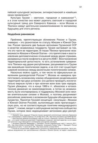 51
пейской культурной экспансии, антихристианской в новейших
своих проявлениях113
.
Культура Грузии – светская, городская и кавказская114
,
и в этом качестве она может укрепить светский и городской
культурный тренд для Северного Кавказа – если Москва и
Тбилиси найдут деятельное взаимопонимание по желаемому
будущему для этого региона.
Неудобное равновесие
Проблема, препятствующая сближению России и Грузии,
очевидна – это разногласия по статусу Абхазии и Южной Осе-
тии. Россия признала две бывших автономии Грузинской ССР
в качестве независимых государств. Грузия настаивает на том,
что это части ее территории. В глазах Тбилиси признание неза-
висимости Абхазии и Южной Осетии – это препятствие к восста-
новлению дипломатических отношений между двумя странами,
разорванных после конфликта в августе 2008 г. Восстановление
территориальной целостности, то есть установление суверени-
тета Тбилиси над двумя республиками, расценивается в Грузии
как важнейшая политическая задача, и на этот счет существует
широкий консенсус между различными политическими силами.
Насколько можно судить, в том числе по официальным за-
явлениям руководителей России115
, Москва не намерена пре-
пятствовать возможному новому объединению разделившихся
территорий при двух условиях: оно должно проходить исключи-
тельно мирным путем и при наличии воли всех трех народов.
Грузия убеждена, что в конце 1980-х гг. абхазское и югоосе-
тинское движения за самоопределение, а потом за независи-
мость были инспирированы и поддержаны Москвой (или неки-
ми влиятельными силами в Москве), и поэтому расценивает
российские заявления о возможном будущем объединении как
лукавство. Принятая Грузией концепция «оккупации» Абхазии
и Южной Осетии Россией, выполняющая свою пропагандист-
скую роль, но не соответствующая понятиям международного
права116
, похоже, вводит в заблуждение экспертное сообщество
Грузии, которое явно недооценивает автономию двух респуб-
113
Уважайте наши традиции! Открытое письмо грузинской интеллигенции советнику Евросоюза
г-ну Т. Хаммарбергу // Православие.ру. 25 октября 2013. URL: http://www.pravoslavie.ru/jurnal/65190.htm
114
Христианская Армения ассоциирует себя не столько с Кавказом, сколько с Ближним Восто-
ком – и со своей глобальной диаспорой. Азербайджан сохраняет светский характер, но его правя-
щая элита все чаще обращается к исламскому культурному наследию.
115
Интервью Дмитрия Медведева // Президент России [официальный сайт]. 5 августа 2011.
URL: http://www.kremlin.ru/news/12204; Посещение телеканала Russia Today // Президент России
[официальный сайт]. 11 июня 2013. URL: http://www.kremlin.ru/news/18319
116
Россия не осуществляет эффективного контроля на территории двух республик. Части рос-
сийских вооруженных сил, расположенные в Абхазии и Южной Осетии, не издают нормативных
 