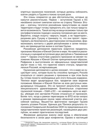 54
опрятных грузинских поселений, которые должны соблазнять
осетин уходить в Грузию в поиске лучшей доли.
Эти планы опираются на два обстоятельства, которые не
кажутся реалистичными. Первое – вступление Грузии в ЕС
неизбежно склонит симпатии осетин на сторону Тбилиси. Вто-
рое – осетины тяготятся российским присутствием на своей
территории и будут готовы прекратить его, как только предста-
вится возможность. Такой взгляд на вещи возможен только при
контрфактическом подходе к анализу положения дел на месте.
Вероятно, следуя лозунгу «вернуть людей, а не территории»,
разумнее дать Сухуму и Цхинвалу то, что они просят: гаран-
тировать им безопасность двусторонними соглашениями, фор-
мализовать контакты с двумя республиками и затем показы-
вать им преимущества жизни в составе Грузии.
Российская дипломатия перестала энергично продвигать
признание Абхазии и Южной Осетии в мире. Не кажется реали-
стичным и сценарий вступления двух республик в Таможенный
союз119
. Однако отсутствие широкого признания не меняет по-
ложение Абхазии и Южной Осетии принципиальным образом.
Рефреном в выступлениях их официальных представителей
звучит тезис о том, что гарантии нового статуса, предостав-
ленные Россией, исчерпывающие.
Грузинская дипломатия в целом осознает, что в мире не су-
ществует силы, которая была бы способна принудить Россию
отказаться от своего решения о признании и при этом была
бы готова понести необходимые для этого большие издержки.
Тбилиси ведет арьергардные бои, продвигая свое видение
положения Абхазии и Южной Осетии на всех доступных меж-
дународных площадках. Это не приносит результатов, кроме
эмоционального удовлетворения. Влиятельные сторонники
грузинской позиции – США и ЕС – не намерены идти на жерт-
вы, убеждая или заставляя Россию отказаться от признания.
Более того, когда в рамках переговоров по ВТО встал вопрос
о режиме перемещения грузов через абхазский участок рос-
сийской границы, Вашингтон фактически принудил Грузию
принять условия России. Удачные для Тбилиси результаты го-
лосования Генеральной Ассамблеи ООН по предложенным его
представителями проектам резолюций, касающимся двух рес-
публик, не имеют практических последствий.
Женевские дискуссии внесли свой вклад в обеспечение
безопасности в зонах двух конфликтов. Однако в настоящий
119
Владислав Сурков: Мы преодолеем трудности, с которыми Южная Осетия столкнулась в
предыдущий период // Информационное агентство РЕС. 4 декабря 2013. URL: http://www.cominf.
org/en/node/1166500441
 