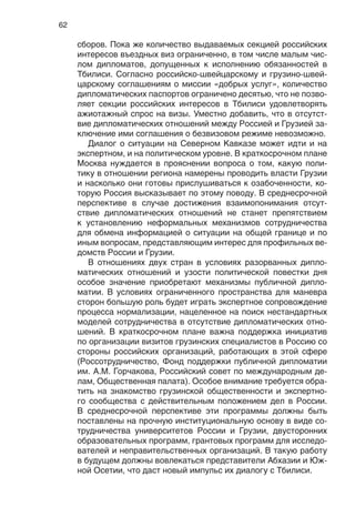 62
сборов. Пока же количество выдаваемых секцией российских
интересов въездных виз ограниченно, в том числе малым чис-
лом дипломатов, допущенных к исполнению обязанностей в
Тбилиси. Согласно российско-швейцарскому и грузино-швей-
царскому соглашениям о миссии «добрых услуг», количество
дипломатических паспортов ограничено десятью, что не позво-
ляет секции российских интересов в Тбилиси удовлетворять
ажиотажный спрос на визы. Уместно добавить, что в отсутст-
вие дипломатических отношений между Россией и Грузией за-
ключение ими соглашения о безвизовом режиме невозможно.
Диалог о ситуации на Северном Кавказе может идти и на
экспертном, и на политическом уровне. В краткосрочном плане
Москва нуждается в прояснении вопроса о том, какую поли-
тику в отношении региона намерены проводить власти Грузии
и насколько они готовы прислушиваться к озабоченности, ко-
торую Россия высказывает по этому поводу. В среднесрочной
перспективе в случае достижения взаимопонимания отсут-
ствие дипломатических отношений не станет препятствием
к установлению неформальных механизмов сотрудничества
для обмена информацией о ситуации на общей границе и по
иным вопросам, представляющим интерес для профильных ве-
домств России и Грузии.
В отношениях двух стран в условиях разорванных дипло-
матических отношений и узости политической повестки дня
особое значение приобретают механизмы публичной дипло-
матии. В условиях ограниченного пространства для маневра
сторон большую роль будет играть экспертное сопровождение
процесса нормализации, нацеленное на поиск нестандартных
моделей сотрудничества в отсутствие дипломатических отно-
шений. В краткосрочном плане важна поддержка инициатив
по организации визитов грузинских специалистов в Россию со
стороны российских организаций, работающих в этой сфере
(Россотрудничество, Фонд поддержки публичной дипломатии
им. А.М. Горчакова, Российский совет по международным де-
лам, Общественная палата). Особое внимание требуется обра-
тить на знакомство грузинской общественности и экспертно-
го сообщества с действительным положением дел в России.
В среднесрочной перспективе эти программы должны быть
поставлены на прочную институциональную основу в виде со-
трудничества университетов России и Грузии, двусторонних
образовательных программ, грантовых программ для исследо-
вателей и неправительственных организаций. В такую работу
в будущем должны вовлекаться представители Абхазии и Юж-
ной Осетии, что даст новый импульс их диалогу с Тбилиси.
 