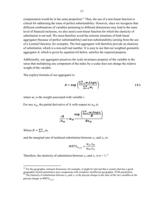 17 
compensation would be in the same proportion.22 Thus, the use of a non-linear function is critical for addressing the issue of perfect substitutability. However, since we recognize that different combinations of variables pertaining to different dimensions may lead to the same level of financial inclusion, we also need a non-linear function for which the elasticity of substitution is not null. We must therefore avoid the extreme situations of both linear aggregator (because of perfect substitutability) and non-substitutability (arising from the use of a Leontief function, for example). The best aggregator will therefore provide an elasticity of substitution, which is a non-null real number. It is easy to see that our weighted geometric aggregator , which is given by equation (6) below, satisfies the required property. 
Additionally, our aggregator preserves the scale invariance property of the variable in the sense that multiplying any component of the index by a scalar does not change the relative weight of the variable. 
The explicit formula of our aggregator is: 
( 6 ) 
where is the weight associated with variable i. 
For any , the partial derivative of A with respect to is: 
Where 
and the marginal rate of technical substitution between xi1 and xio is: 
Therefore, the elasticity of substitution between xio and xi1 is σ = 1.23 
22 For the geographic outreach dimension, for example, it might be relevant that a country that has a good geographic branch penetration may compensate with somehow insufficient geographic ATM penetration. 
23 The elasticity of substitution between xio and xi1 is the percent change in the ratio of the two variables to the percent change in .  